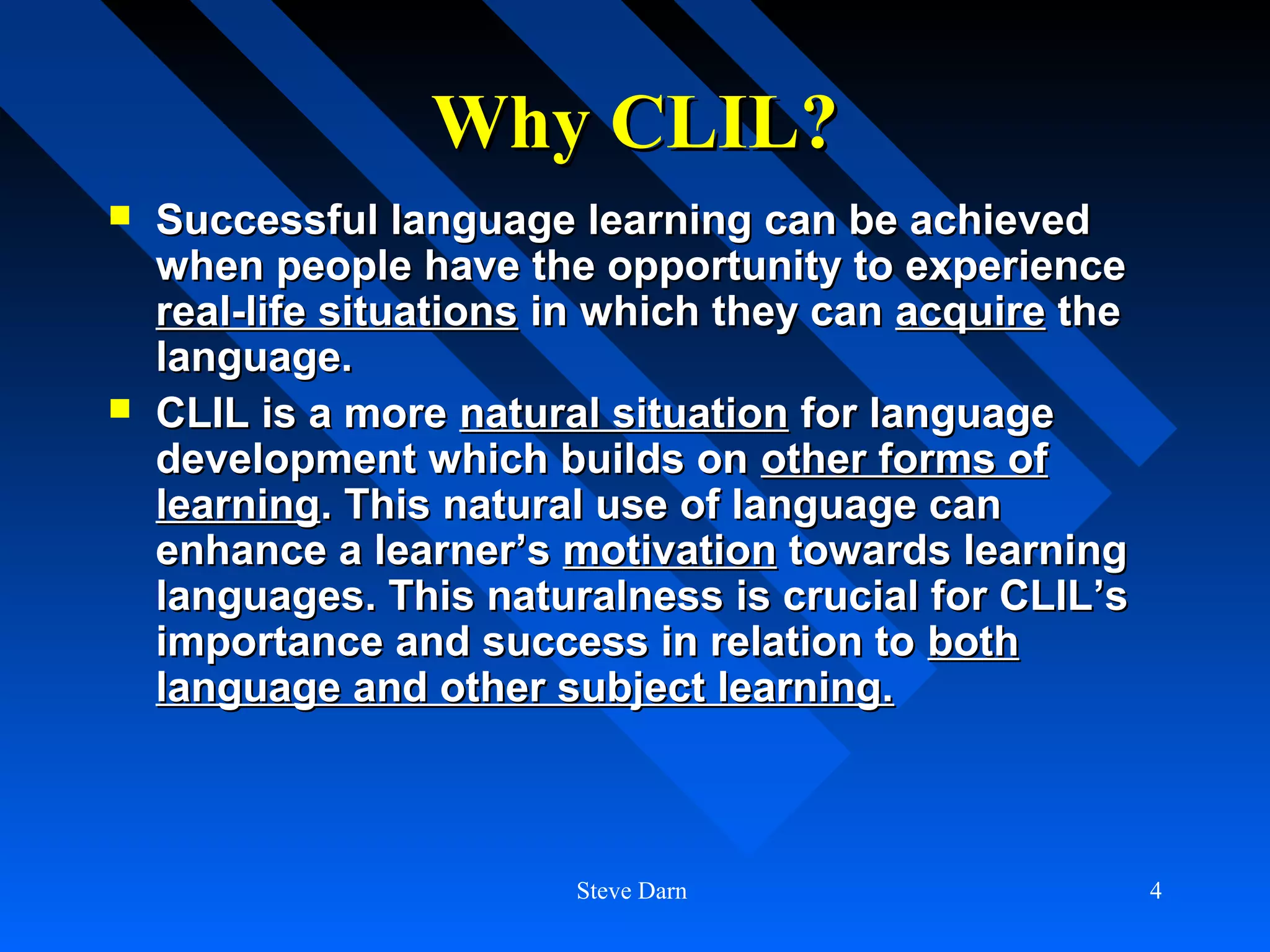 Why CLIL?
   Successful language learning can be achieved
    when people have the opportunity to experience
    real-life situations in which they can acquire the
    language.
   CLIL is a more natural situation for language
    development which builds on other forms of
    learning. This natural use of language can
    enhance a learner’s motivation towards learning
    languages. This naturalness is crucial for CLIL’s
    importance and success in relation to both
    language and other subject learning.



                         Steve Darn                      4
 