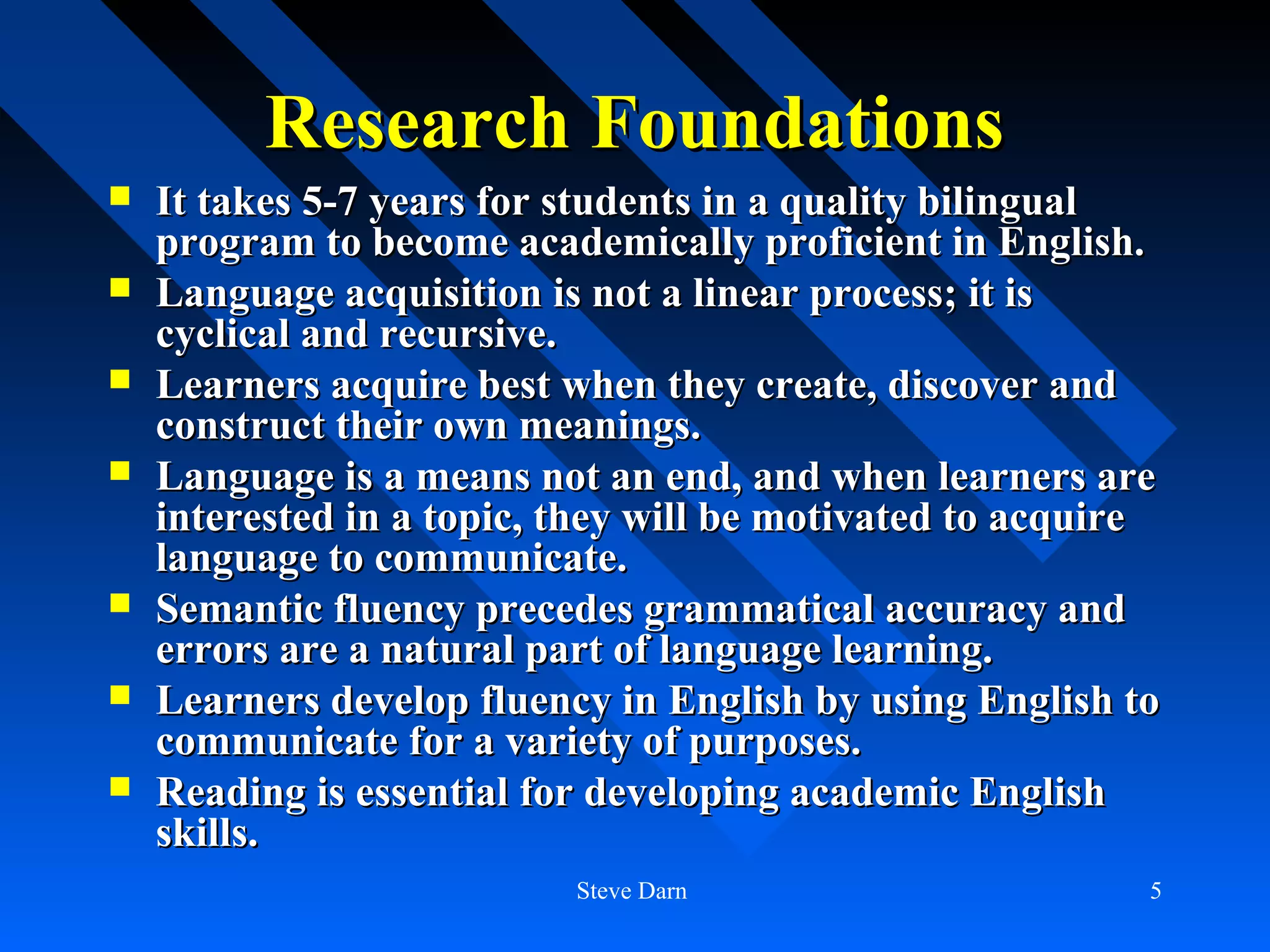 Research Foundations
   It takes 5-7 years for students in a quality bilingual
    program to become academically proficient in English.
   Language acquisition is not a linear process; it is
    cyclical and recursive.
   Learners acquire best when they create, discover and
    construct their own meanings.
   Language is a means not an end, and when learners are
    interested in a topic, they will be motivated to acquire
    language to communicate.
   Semantic fluency precedes grammatical accuracy and
    errors are a natural part of language learning.
   Learners develop fluency in English by using English to
    communicate for a variety of purposes.
   Reading is essential for developing academic English
    skills.
                           Steve Darn                      5
 