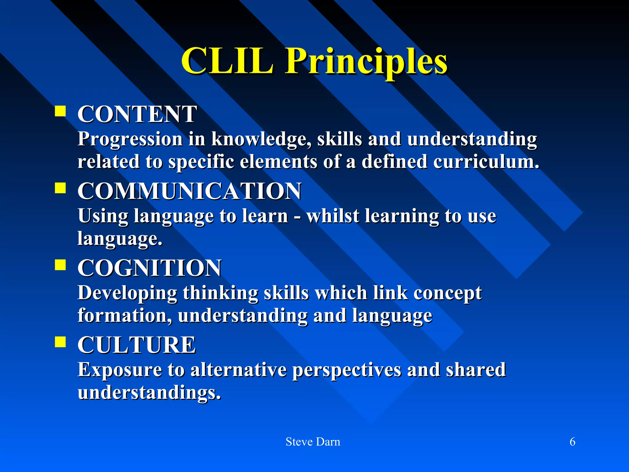 CLIL Principles
   CONTENT
    Progression in knowledge, skills and understanding
    related to specific elements of a defined curriculum.
   COMMUNICATION
    Using language to learn - whilst learning to use
    language.
   COGNITION
    Developing thinking skills which link concept
    formation, understanding and language
   CULTURE
    Exposure to alternative perspectives and shared
    understandings.

                           Steve Darn                       6
 