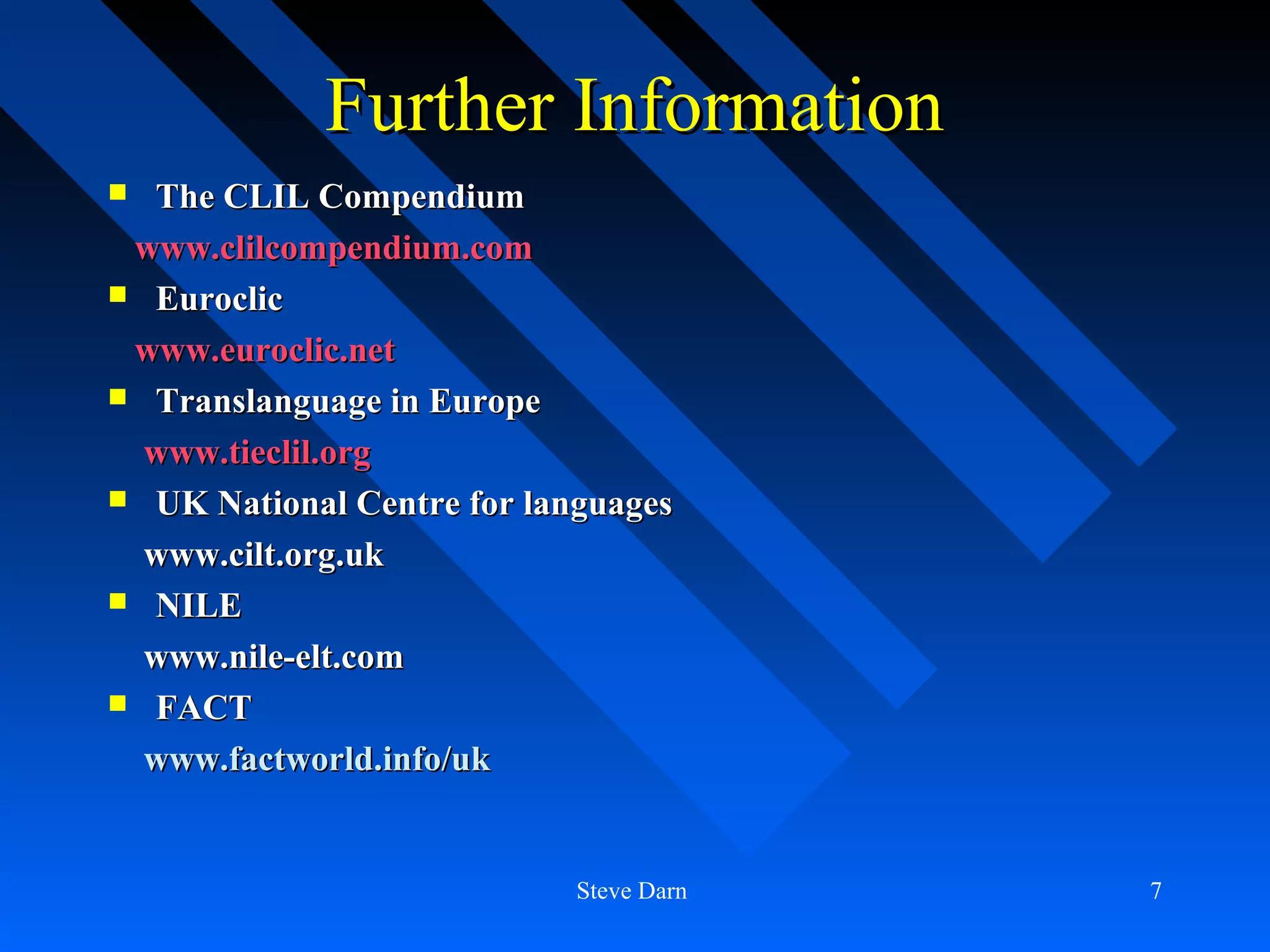 Further Information
 The CLIL Compendium
 www.clilcompendium.com
 Euroclic

 www.euroclic.net
 Translanguage in Europe

  www.tieclil.org
 UK National Centre for languages

  www.cilt.org.uk
 NILE

  www.nile-elt.com
 FACT

  www.factworld.info/uk


                            Steve Darn   7
 