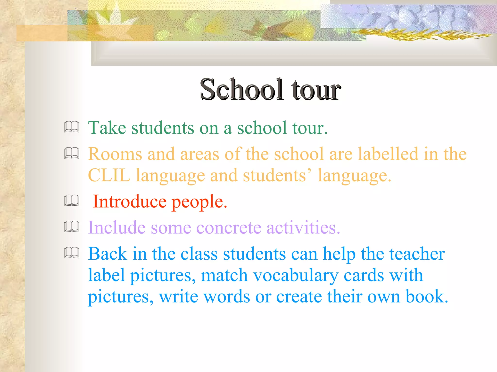 School tour Take students on a school tour. Rooms and areas of the school are labelled in the CLIL language and students’ language. Introduce people. Include some concrete activities. Back in the class students can help the teacher label pictures, match vocabulary cards with pictures, write words or create their own book.  