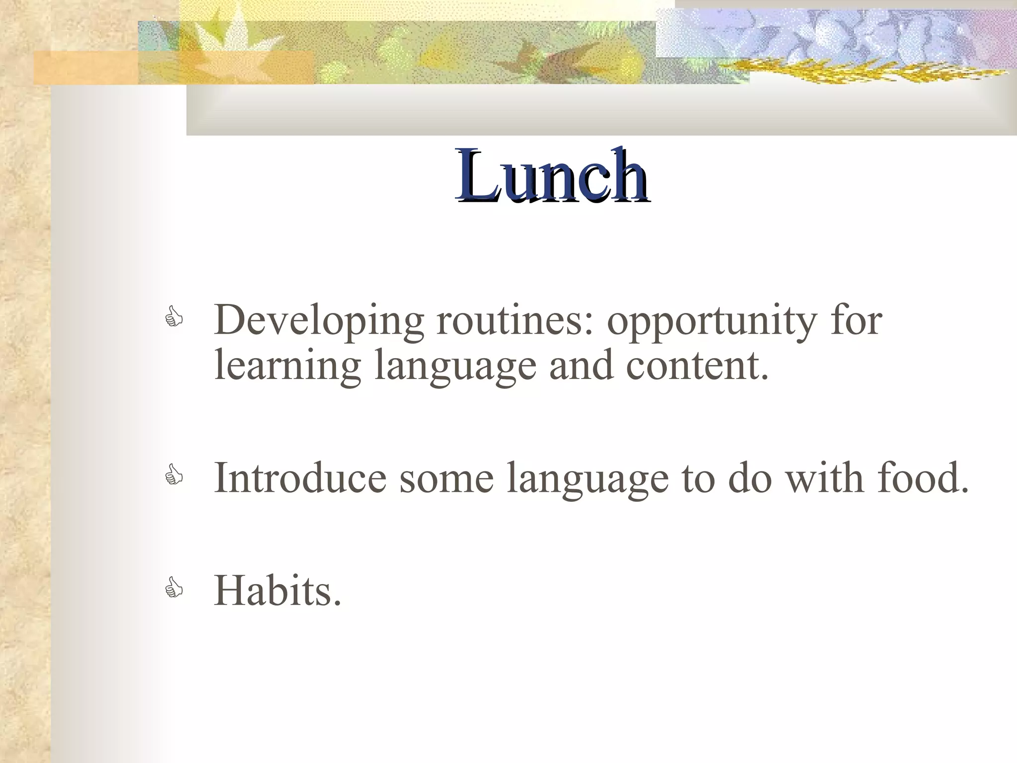 Lunch Developing routines: opportunity for learning language and content. Introduce some language to do with food. Habits. 