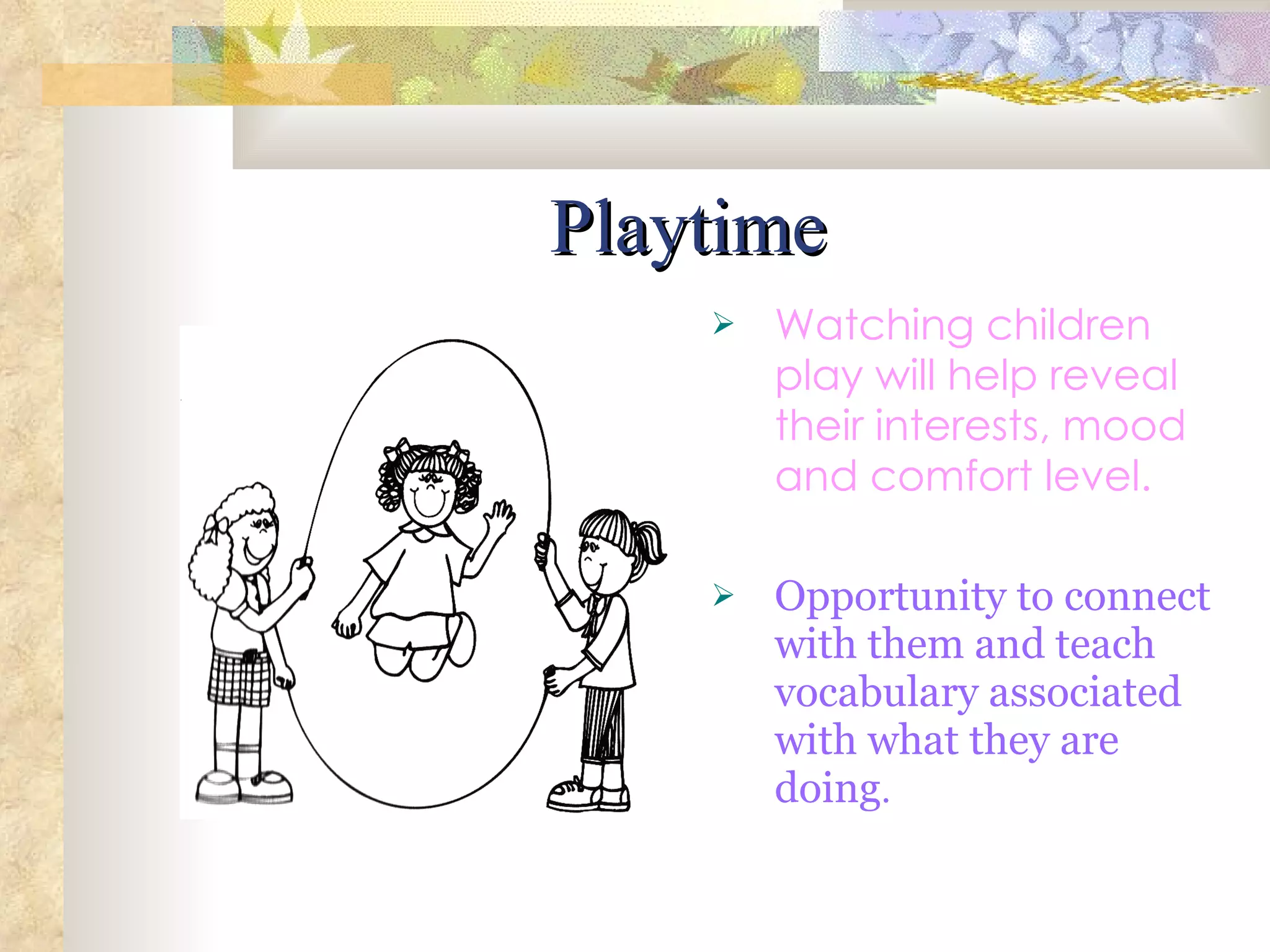 Playtime Watching children play will help reveal their interests, mood and comfort level. Opportunity to connect with them and teach vocabulary associated with what they are doing . 