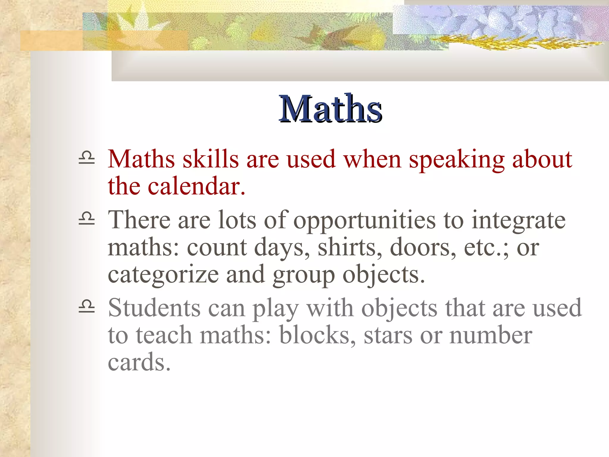 Maths Maths skills are used when speaking about the calendar. There are lots of opportunities to integrate maths: count days, shirts, doors, etc.; or categorize and group objects. Students can play with objects that are used to teach maths: blocks, stars or number cards.  