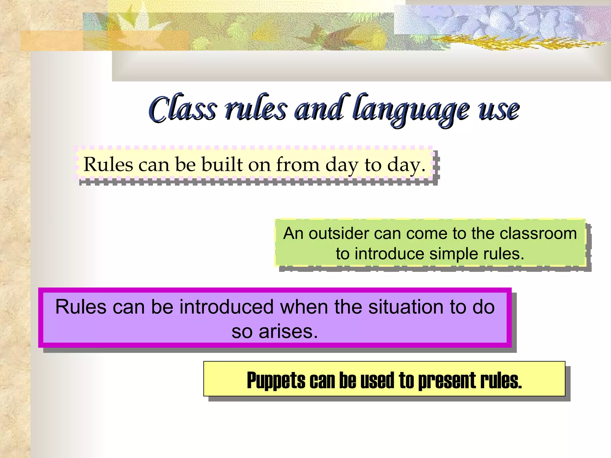 Class rules and language use Rules can be built on from day to day. An outsider can come to the classroom to introduce simple rules. Rules can be introduced when the situation to do so arises. Puppets can be used to present rules. 