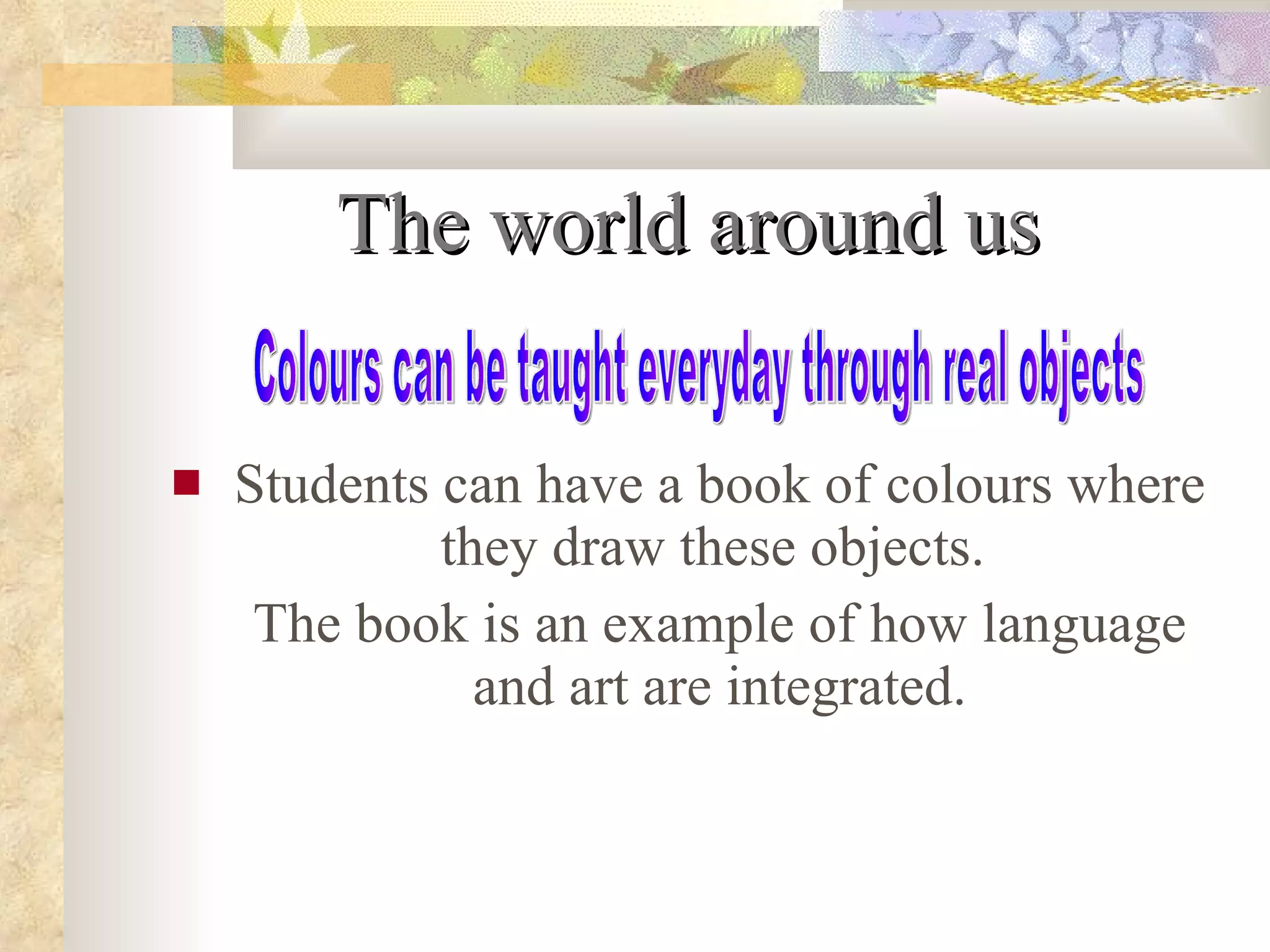 The world around us Students can have a book of colours where they draw these objects.  The book is an example of how language and art are integrated. Colours can be taught everyday through real objects 