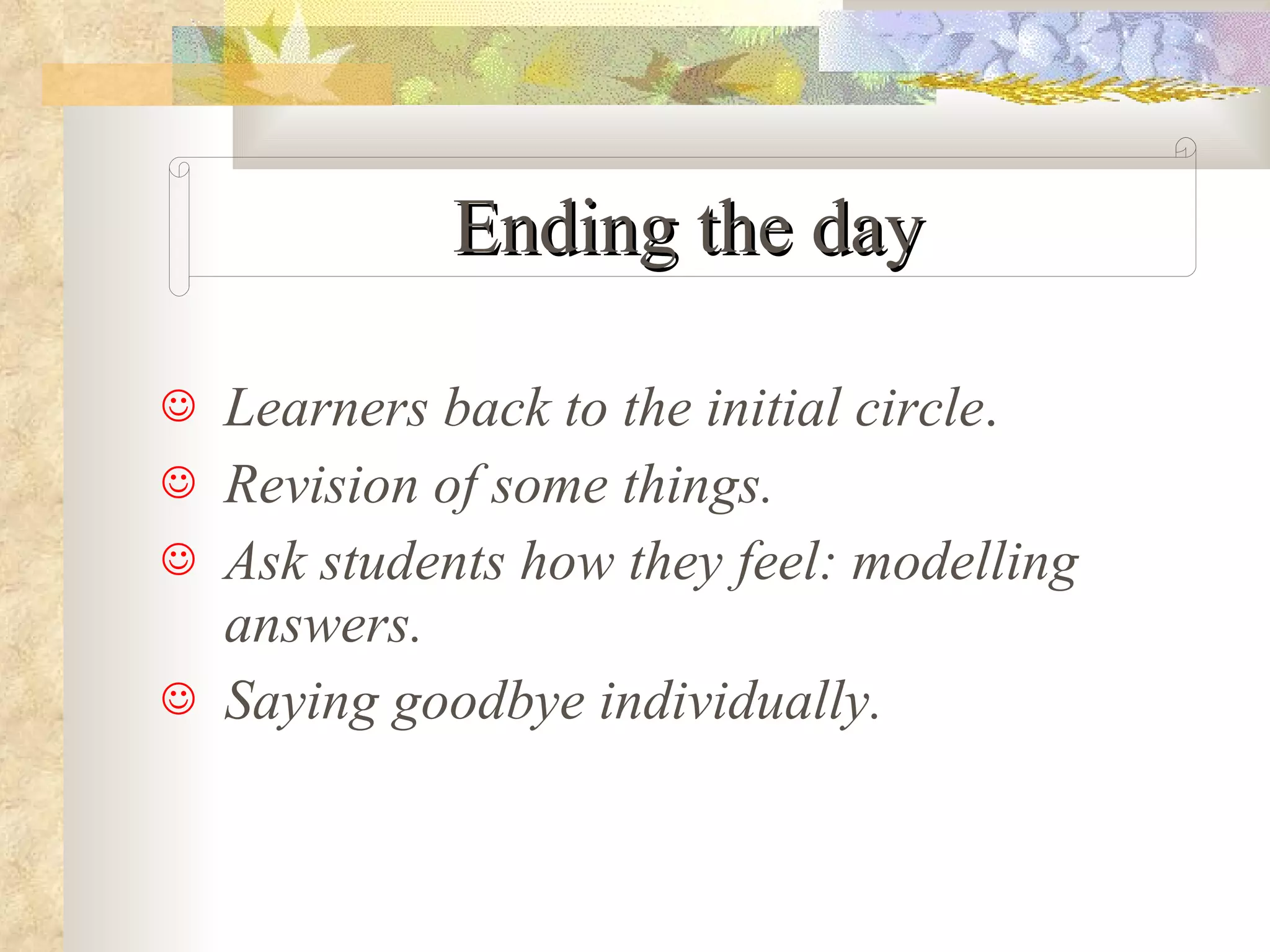 Ending the day Learners back to the initial circle . Revision of some things. Ask students how they feel: modelling answers. Saying goodbye individually. 