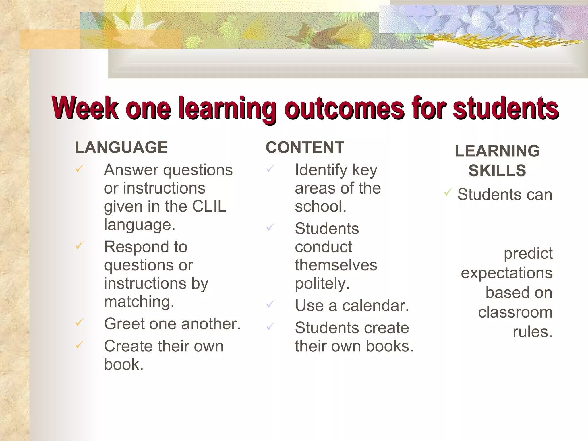 Week one learning outcomes for students   LANGUAGE Answer questions or instructions given in the CLIL language. Respond to questions or instructions by matching. Greet one another. Create their own book. CONTENT Identify key areas of the school. Students conduct themselves politely. Use a calendar. Students create their own books. LEARNING SKILLS Students can  predict expectations based on classroom rules. 