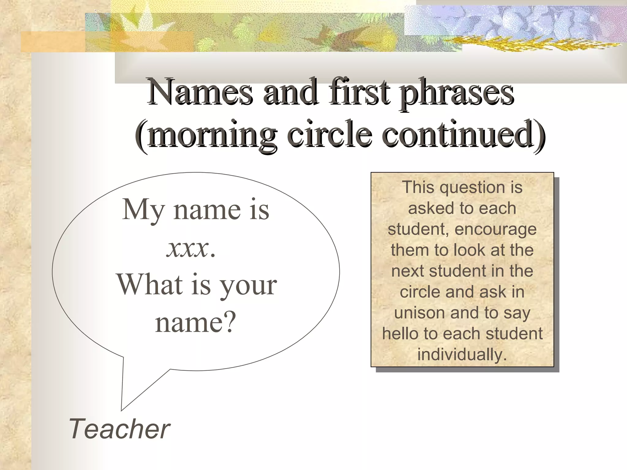 Names and first phrases  (morning circle continued) My name is  xxx .  What is your name? This question is asked to each student, encourage them to look at the next student in the circle and ask in unison and to say hello to each student individually. Teacher 