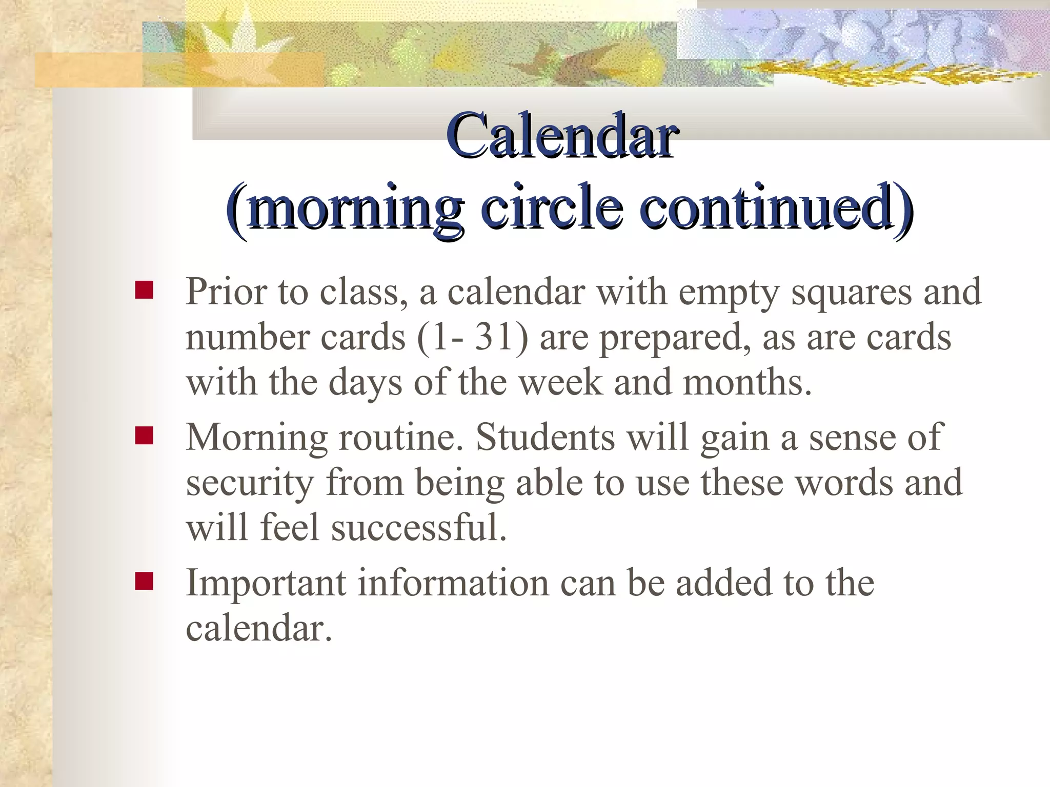 Calendar  (morning circle continued) Prior to class, a calendar with empty squares and number cards (1- 31) are prepared, as are cards with the days of the week and months. Morning routine. Students will gain a sense of security from being able to use these words and will feel successful. Important information can be added to the calendar.  
