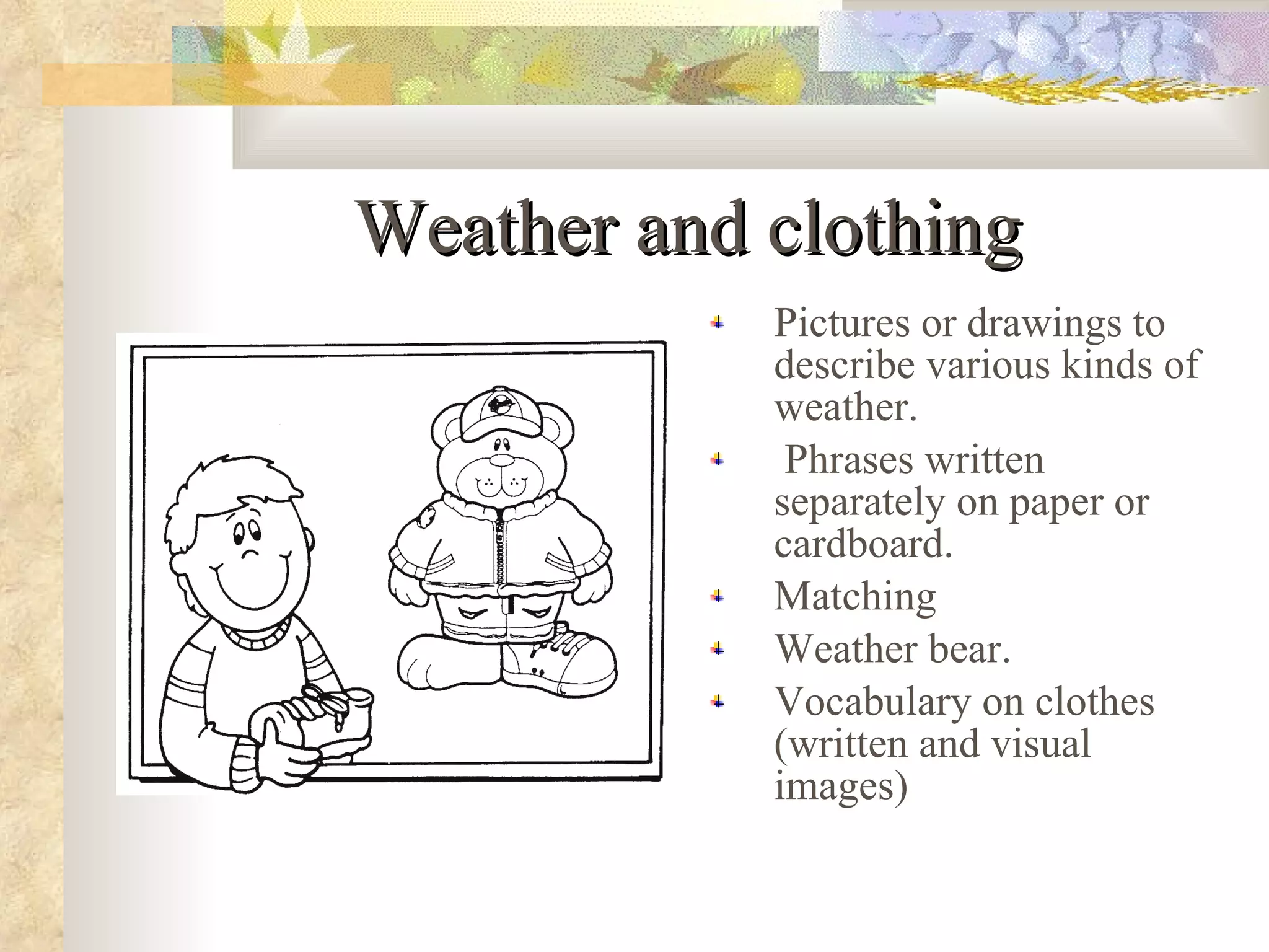 Weather and clothing Pictures or drawings to describe various kinds of weather. Phrases written separately on paper or cardboard. Matching Weather bear. Vocabulary on clothes (written and visual images)  