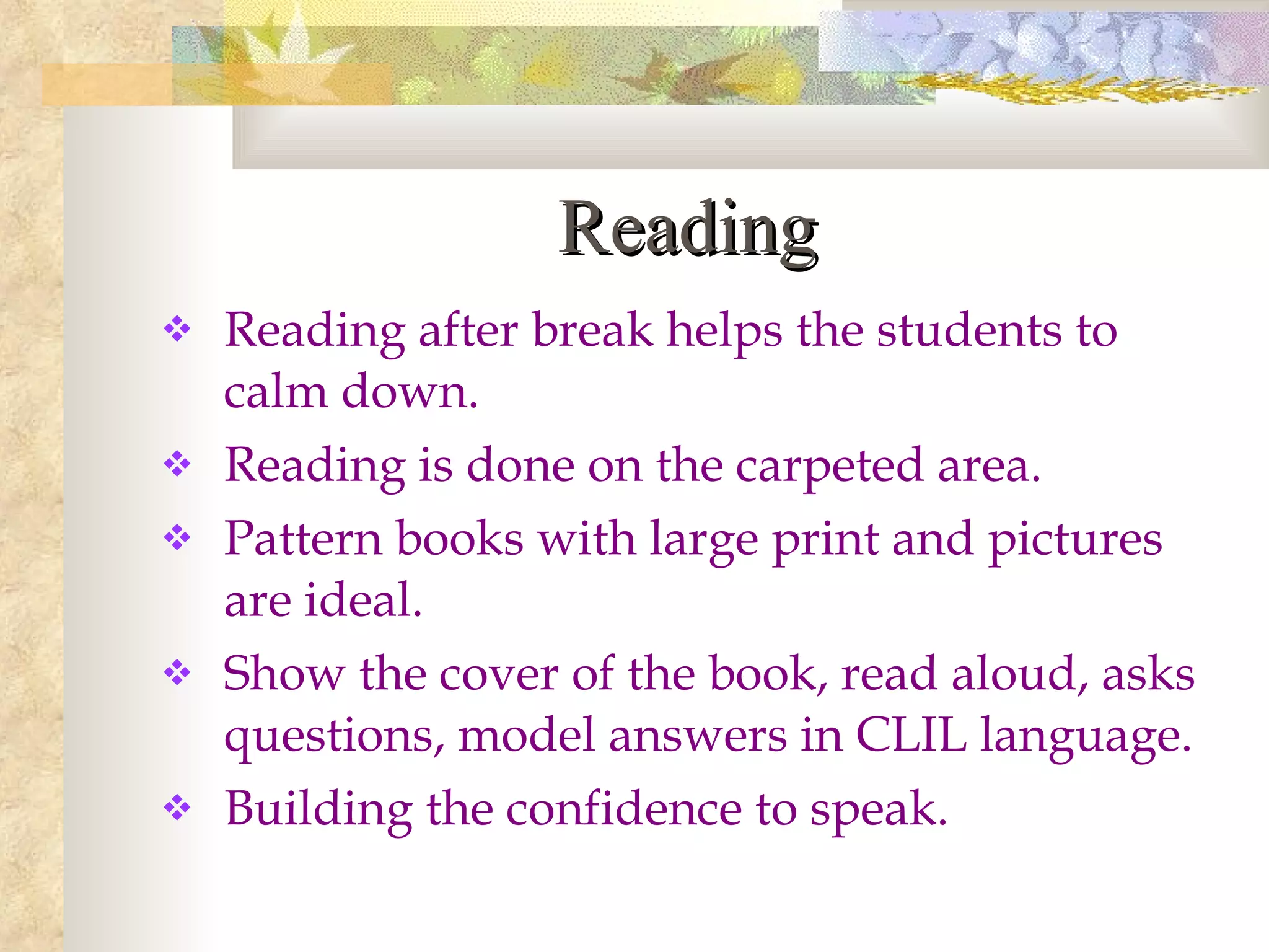 Reading Reading after break helps the students to calm down. Reading is done on the carpeted area. Pattern books with large print and pictures are ideal. Show the cover of the book, read aloud, asks questions, model answers in CLIL language. Building the confidence to speak.  