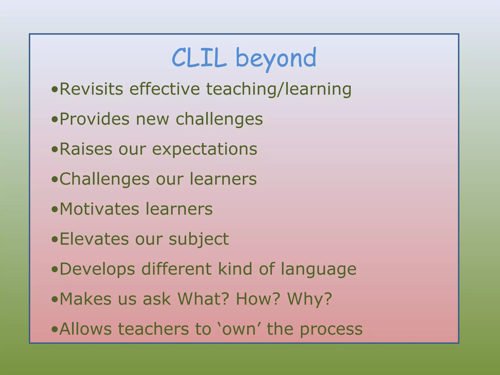 CLIL beyond
•Revisits effective teaching/learning
•Provides new challenges
•Raises our expectations
•Challenges our learners
•Motivates learners
•Elevates our subject
•Develops different kind of language
•Makes us ask What? How? Why?
•Allows teachers to ‘own’ the process

 