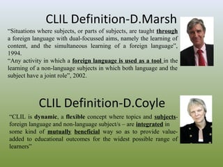 CLIL Definition-D.Marsh
“Situations where subjects, or parts of subjects, are taught through
a foreign language with dual-focussed aims, namely the learning of
content, and the simultaneous learning of a foreign language”,
1994.
“Any activity in which a foreign language is used as a tool in the
learning of a non-language subjects in which both language and the
subject have a joint role”, 2002.

CLIL Definition-D.Coyle
“CLIL is dynamic, a flexible concept where topics and subjectsforeign language and non-language subject/s – are integrated in
some kind of mutually beneficial way so as to provide valueadded to educational outcomes for the widest possible range of
learners”

 