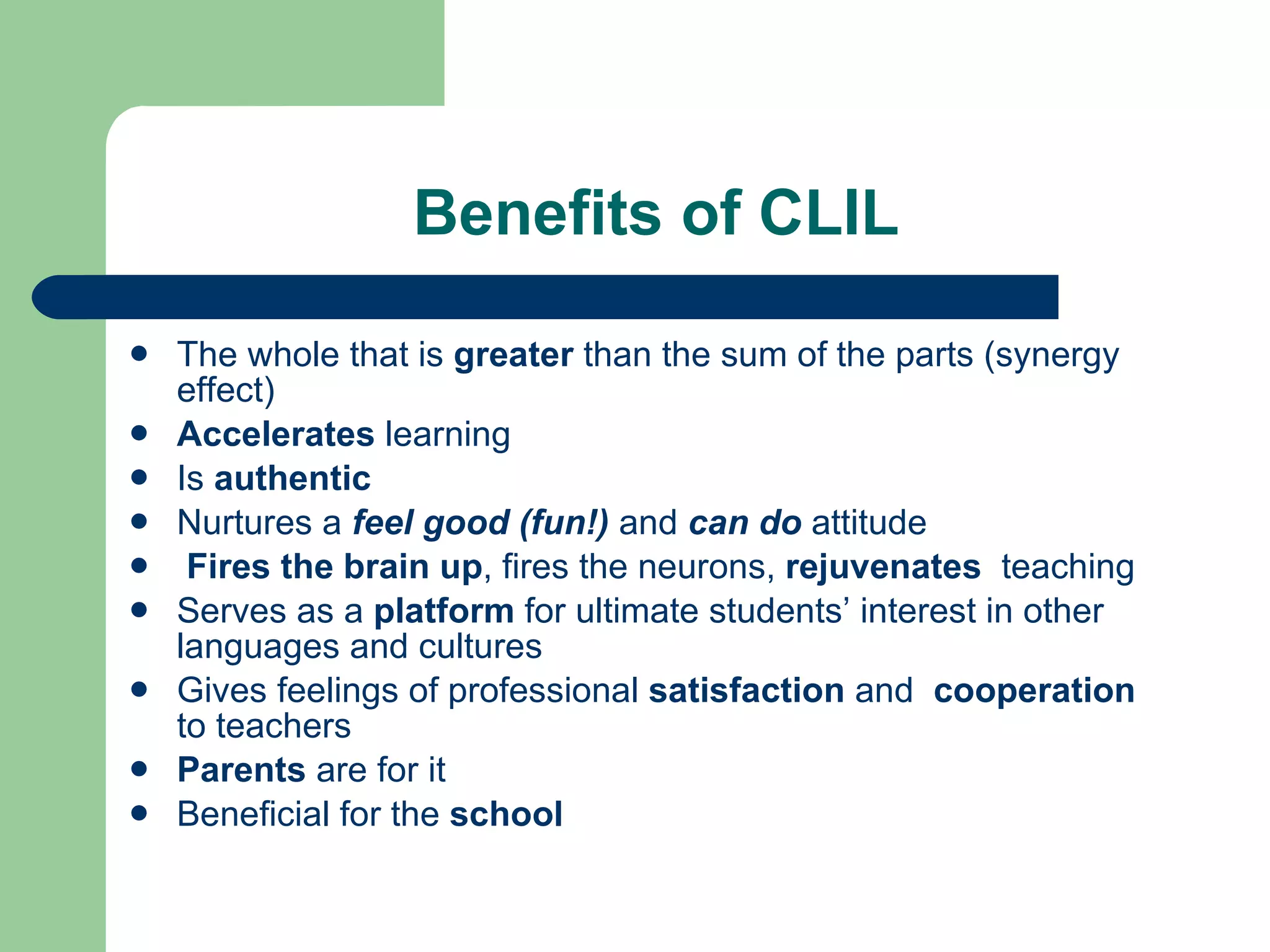 Benefits of CLIL The whole that is  greater  than the sum of the parts  (synergy effect) Accelerates  learning Is  authentic Nurtures a  feel good ( fun!)   and  can do   attitude  Fires   the brain up , fires the neurons,  rejuvenates  teaching  Serves as a  platform  for ultimate  students’  interest in other languages and cultures Gives  feelings of  professional  satisfaction  and  cooperation  to teachers Parents  are for it Beneficial for the  school 