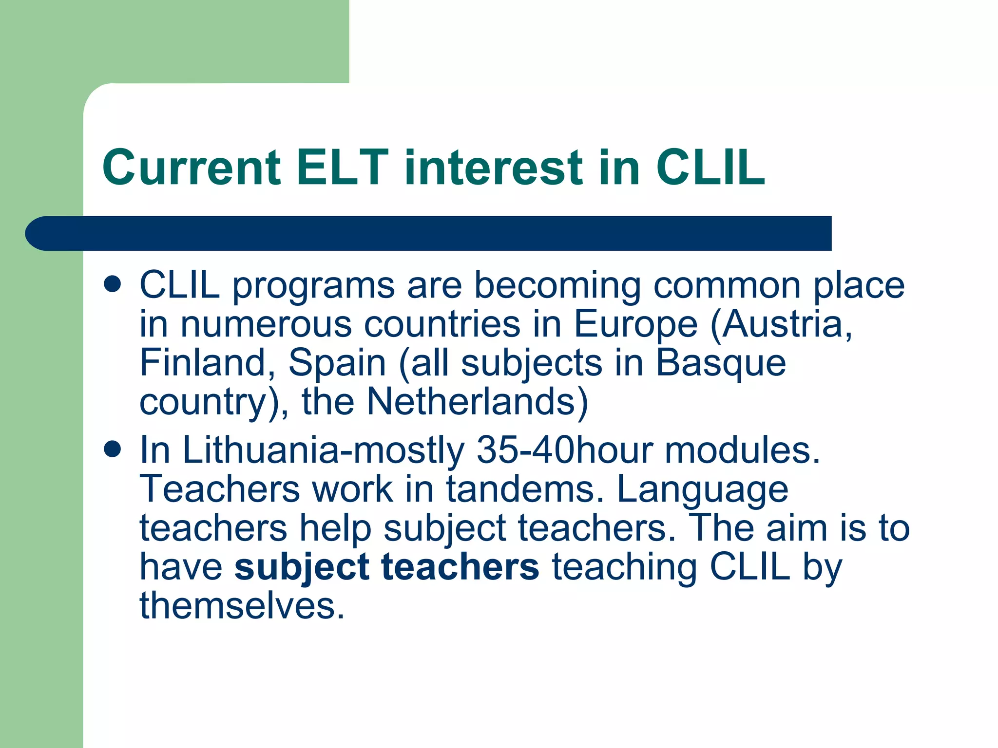 Current ELT interest in CLIL CLIL programs are becoming common place in numerous countries in Europe (Austria, Finland, Spain (all subjects in Basque country), the Netherlands) In Lithuania-mostly 35-40hour modules. Teachers work in tandems. Language teachers help subject teachers. The aim is to have  subject teachers  teaching CLIL by themselves. 