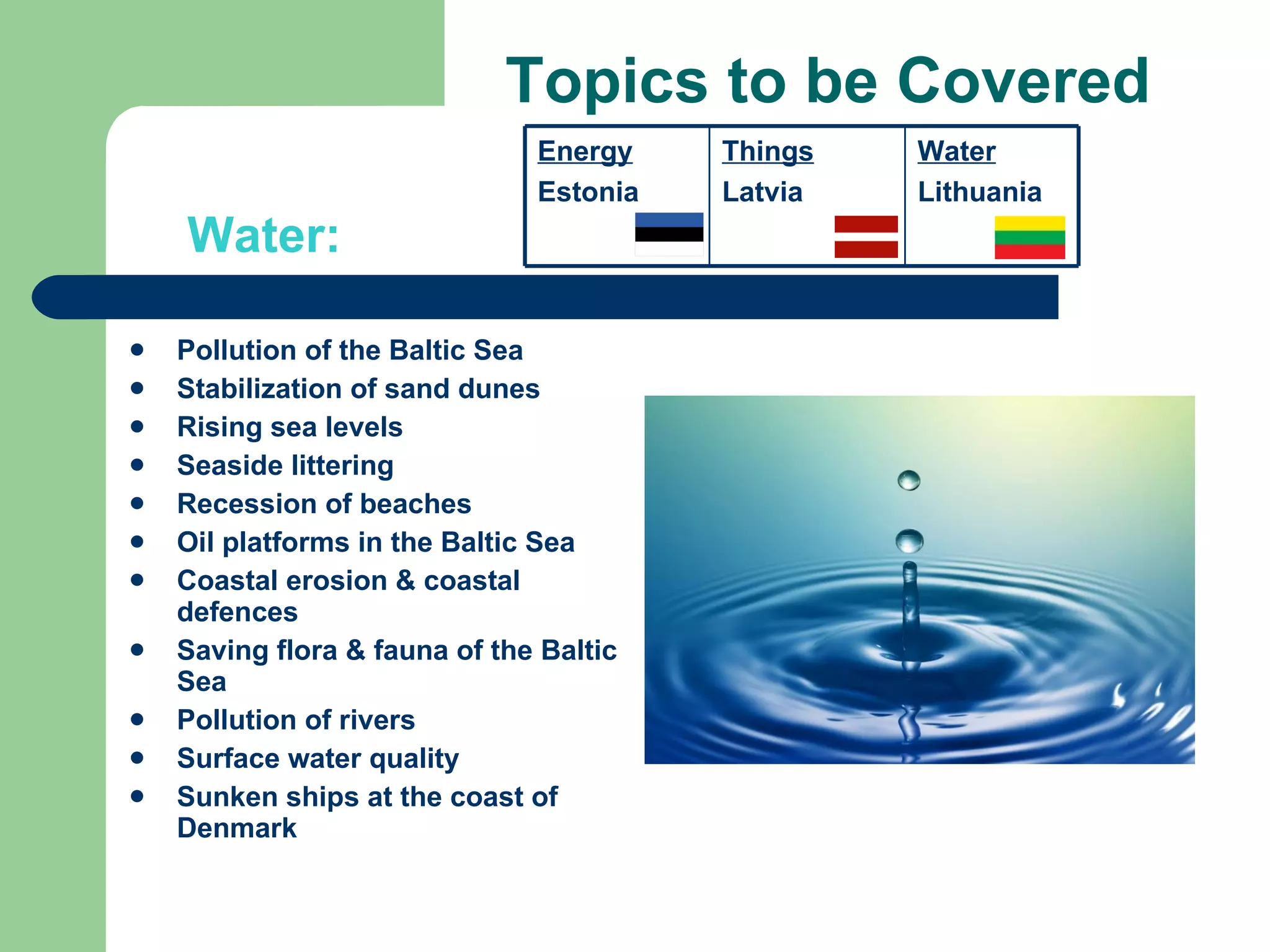 Topics to be Covered Pollution of the Baltic Sea Stabilization of sand dunes Rising sea levels Seaside littering Recession of beaches Oil platforms in the Baltic Sea Coastal erosion & coastal defences Saving flora & fauna of the Baltic Sea Pollution of rivers Surface water quality Sunken ships at the coast of Denmark Water: Energy Estonia Things Latvia Water Lithuania 