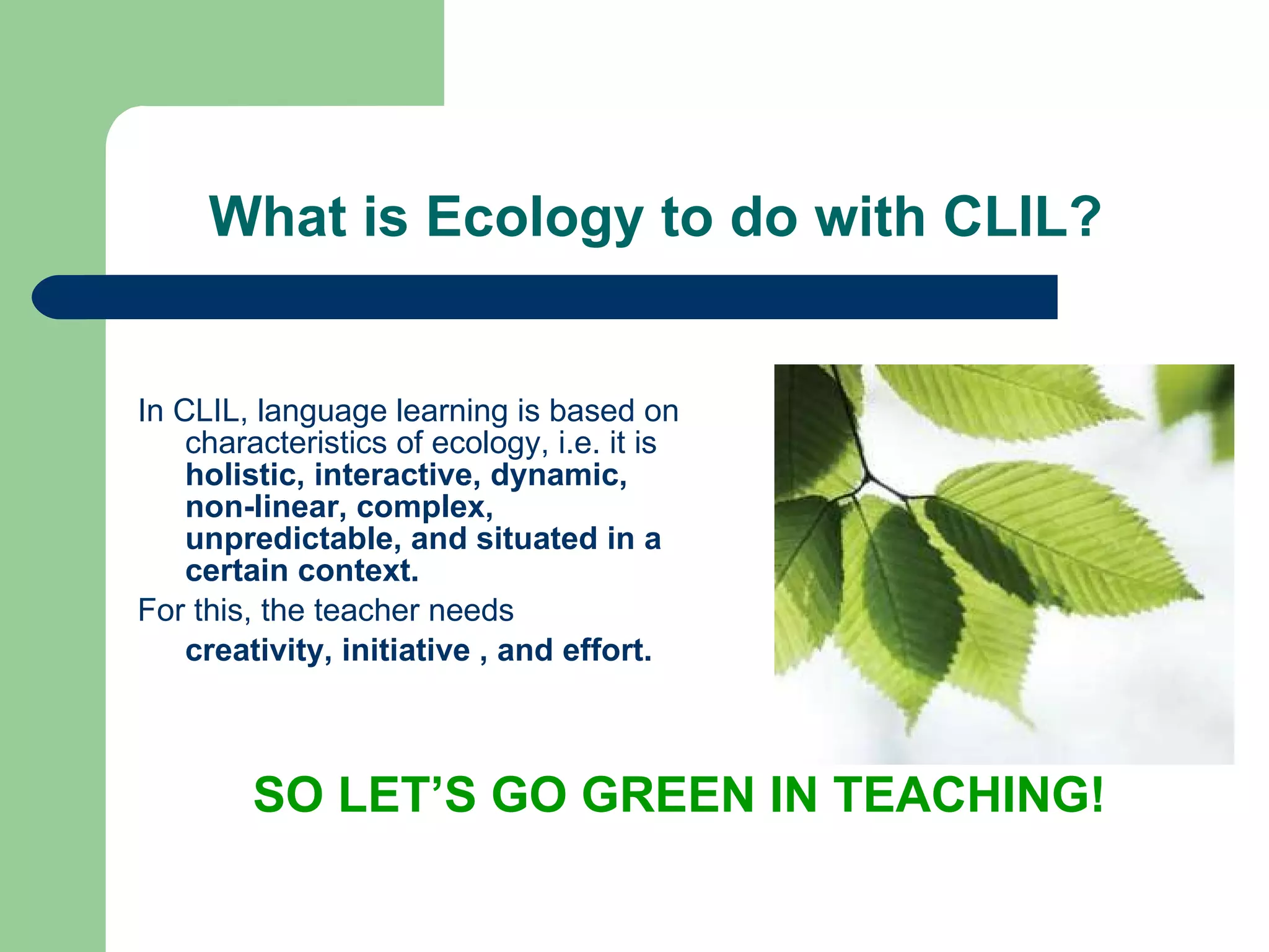 What is Ecology to do with CLIL? In CLIL, l anguage learning is based on characteristics of ecology, i.e. it is  holistic, interactive, dynamic, non-linear, complex, unpredictable, and situated in a certain context.  For this, the teacher needs creativity, initiative , and effort. SO LET’S GO GREEN IN TEACHIN G! 