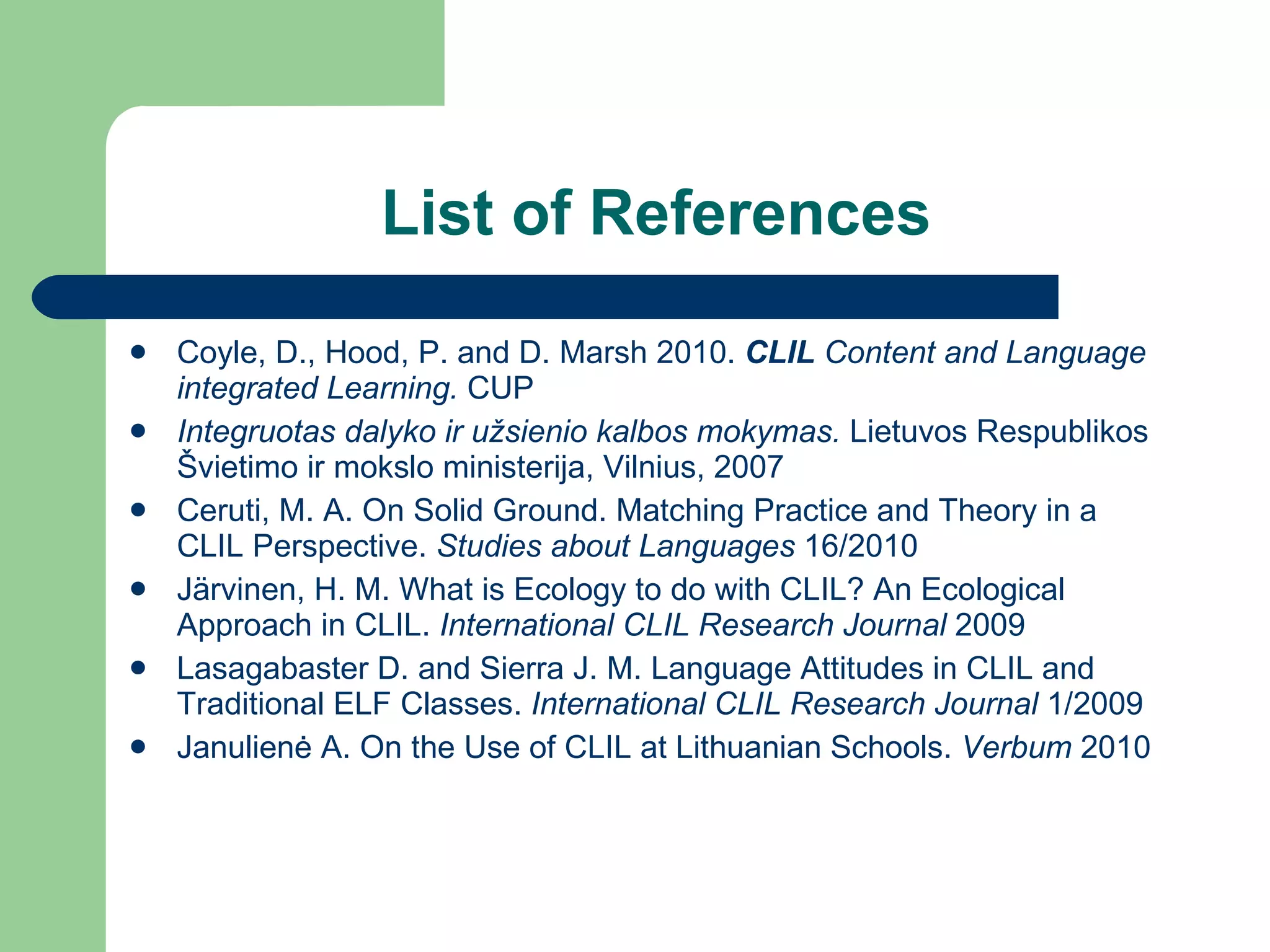 List of References Coyle, D., Hood, P. and D. Marsh 2010.  CLIL  Content and Language integrated Learning.  CUP Integruotas dalyko ir užsienio kalbos mokymas.  Lietuvos Respublikos Švietimo ir mokslo ministerija, Vilnius,  2007 Ceruti, M. A. On Solid Ground. Matching Practice and Theory in a CLIL Perspective.  Studies about Languages  16/2010 J ä rvinen, H. M. What is Ecology to do with CLIL? An Ecological Approach in CLIL.  International CLIL Research Journal   2009 Lasagabaster D. and Sierra J. M. Language Attitudes in CLIL and Traditional ELF Classes.  International CLIL Research Journal   1/2009 Janulien ė A. On the Use of CLIL at Lithuanian Schools.  Verbum  2010 