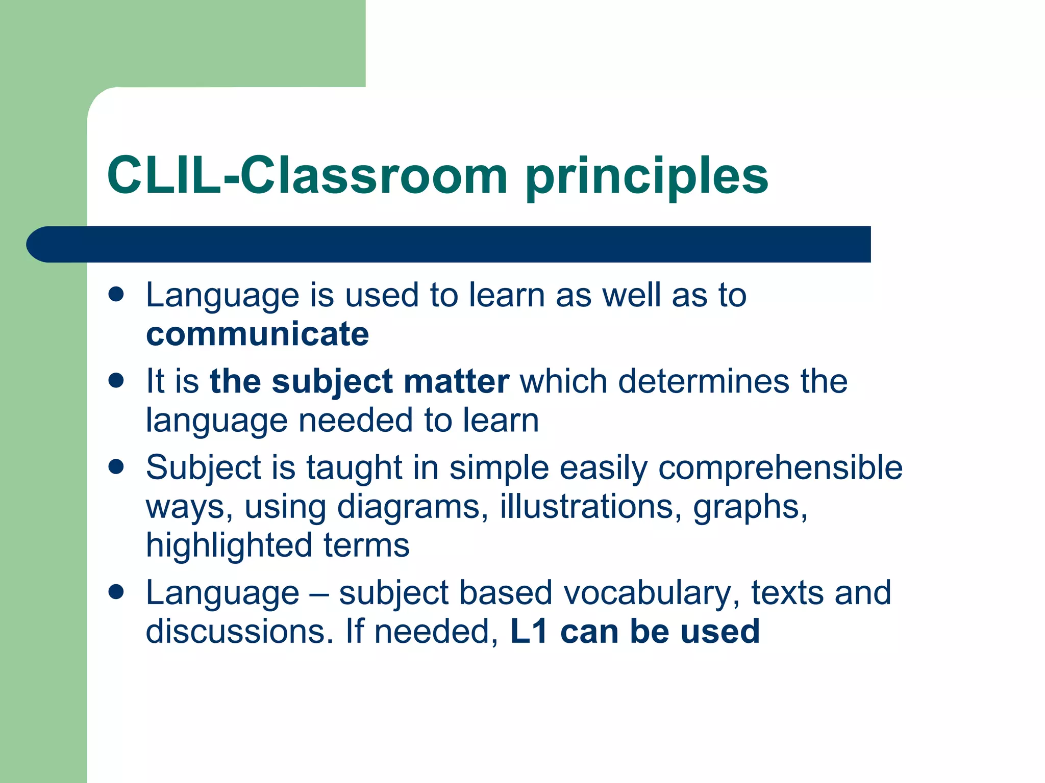 CLIL-Classroom principles Language is used to learn as well as to  communicate It is  the subject matter  which determines the language needed to learn Subject  is  taught in simple easily comprehensible ways, using diagrams, illustrations, graphs, highlighted terms Language – subject based vocabulary, texts and discussions.  If needed,  L 1 can be used 
