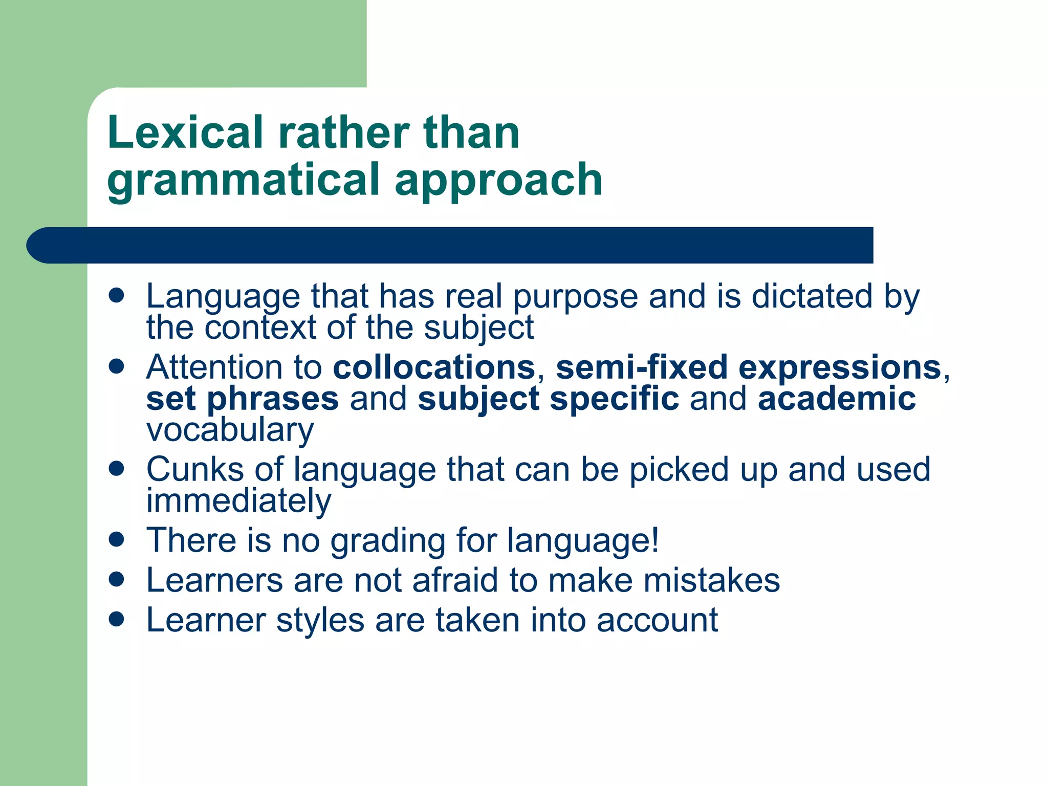 Lexical rather than  grammatical approach Language  that has real purpose  and  is  dictated by the context of the subject Attention to  collocations ,  semi-fixed expressions ,  set phrases  and  subject specific  and  academic  vocabulary Cunks of language that can be picked up and used immediately There is no grading for language! Learners are not afraid to make mistakes Learner styles are taken into account 
