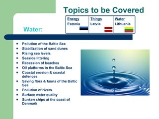 Topics to be Covered Pollution of the Baltic Sea Stabilization of sand dunes Rising sea levels Seaside littering Recession of beaches Oil platforms in the Baltic Sea Coastal erosion & coastal defences Saving flora & fauna of the Baltic Sea Pollution of rivers Surface water quality Sunken ships at the coast of Denmark Water: Energy Estonia Things Latvia Water Lithuania 