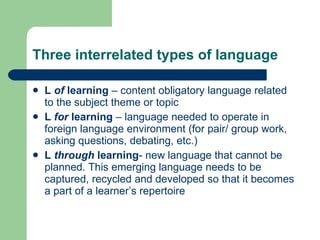 Three interrelated types of language L  of  learning  – content obligatory language related to the subject theme or topic L  for  learning  – language needed to operate in foreign language environment (for pair/ group work, asking questions, debating, etc.) L  through  learning - new language that cannot be planned. This emerging language needs to be captured, recycled and developed   so that it becomes a part of a learner’s repertoire 