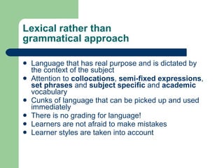 Lexical rather than  grammatical approach Language  that has real purpose  and  is  dictated by the context of the subject Attention to  collocations ,  semi-fixed expressions ,  set phrases  and  subject specific  and  academic  vocabulary Cunks of language that can be picked up and used immediately There is no grading for language! Learners are not afraid to make mistakes Learner styles are taken into account 