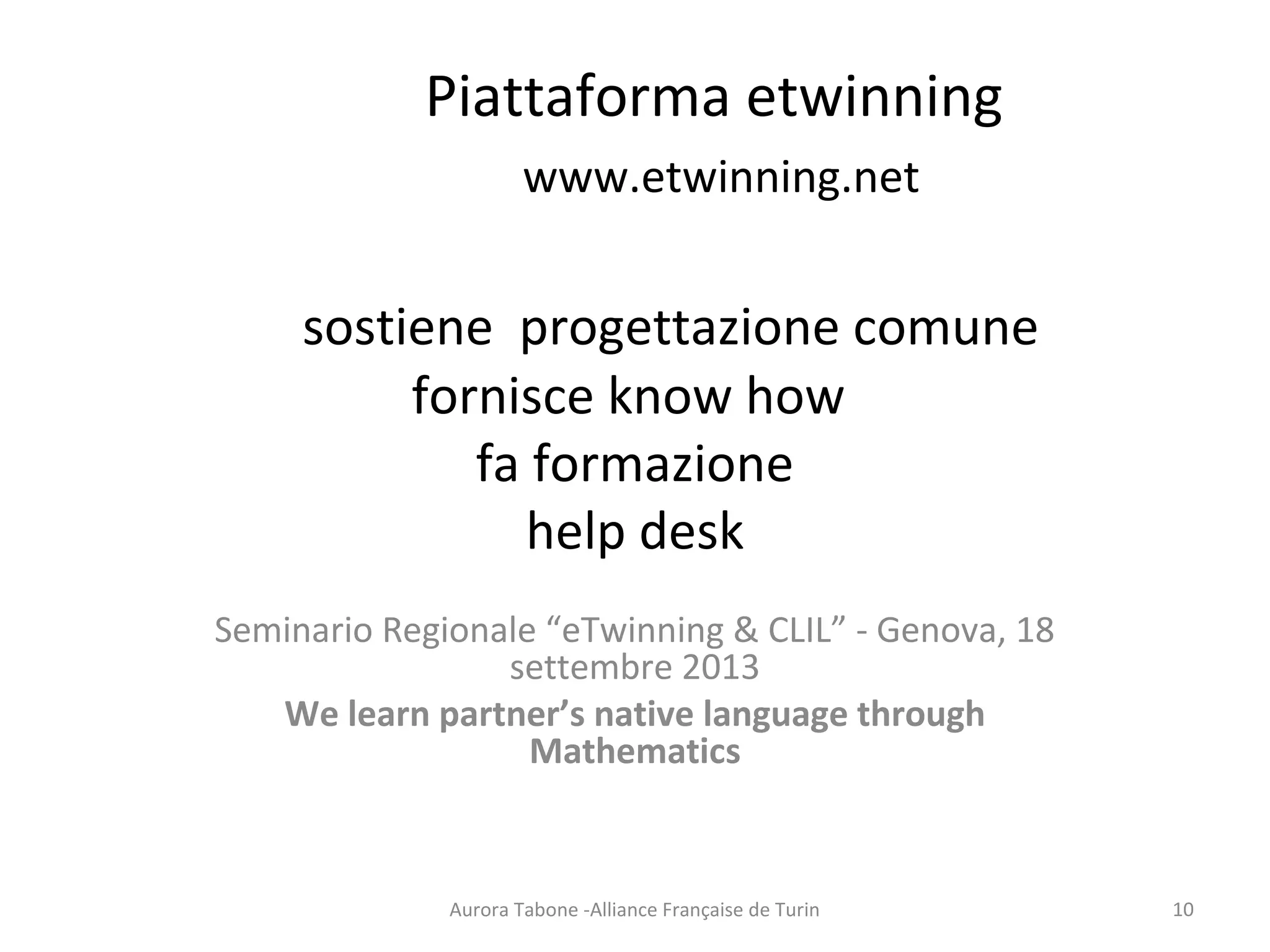 Piattaforma etwinning
www.etwinning.net
sostiene progettazione comune
fornisce know how
fa formazione
help desk
Seminario Regionale “eTwinning & CLIL” - Genova, 18
settembre 2013
We learn partner’s native language through
Mathematics
Aurora Tabone -Alliance Française de Turin 10
 