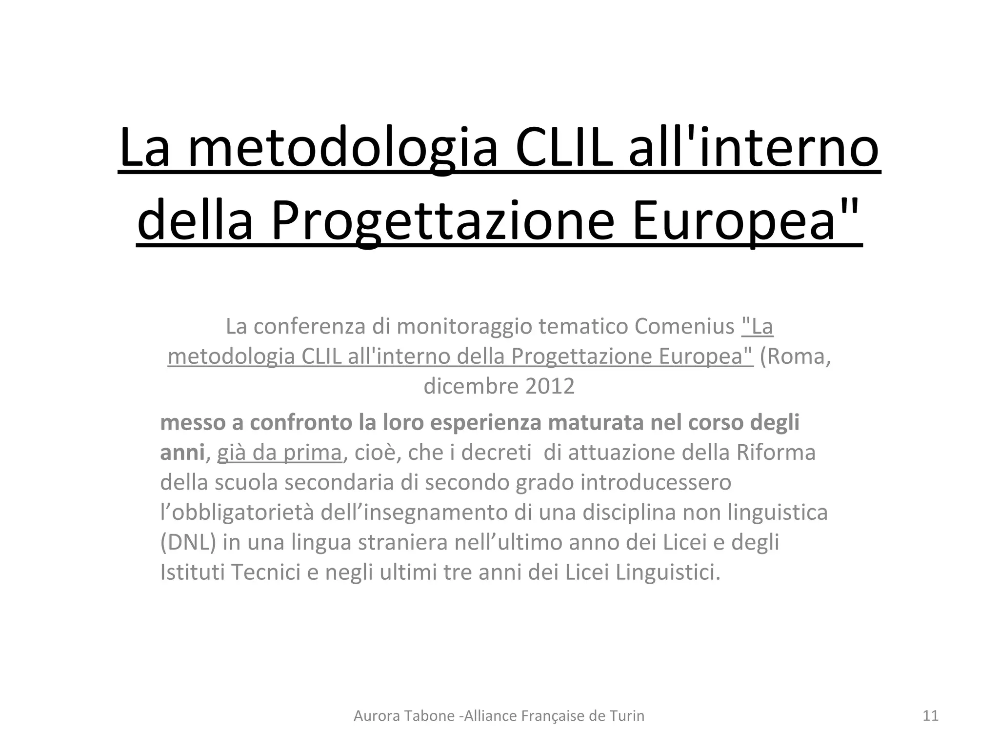 La metodologia CLIL all'interno
della Progettazione Europea"
La conferenza di monitoraggio tematico Comenius "La
metodologia CLIL all'interno della Progettazione Europea" (Roma,
dicembre 2012
messo a confronto la loro esperienza maturata nel corso degli
anni, già da prima, cioè, che i decreti di attuazione della Riforma
della scuola secondaria di secondo grado introducessero
l’obbligatorietà dell’insegnamento di una disciplina non linguistica
(DNL) in una lingua straniera nell’ultimo anno dei Licei e degli
Istituti Tecnici e negli ultimi tre anni dei Licei Linguistici.
Aurora Tabone -Alliance Française de Turin 11
 