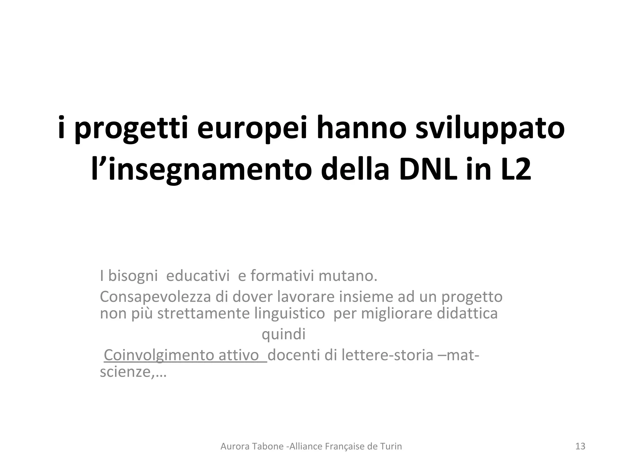 i progetti europei hanno sviluppato
l’insegnamento della DNL in L2
I bisogni educativi e formativi mutano.
Consapevolezza di dover lavorare insieme ad un progetto
non più strettamente linguistico per migliorare didattica
quindi
Coinvolgimento attivo docenti di lettere-storia –mat-
scienze,…
Aurora Tabone -Alliance Française de Turin 13
 