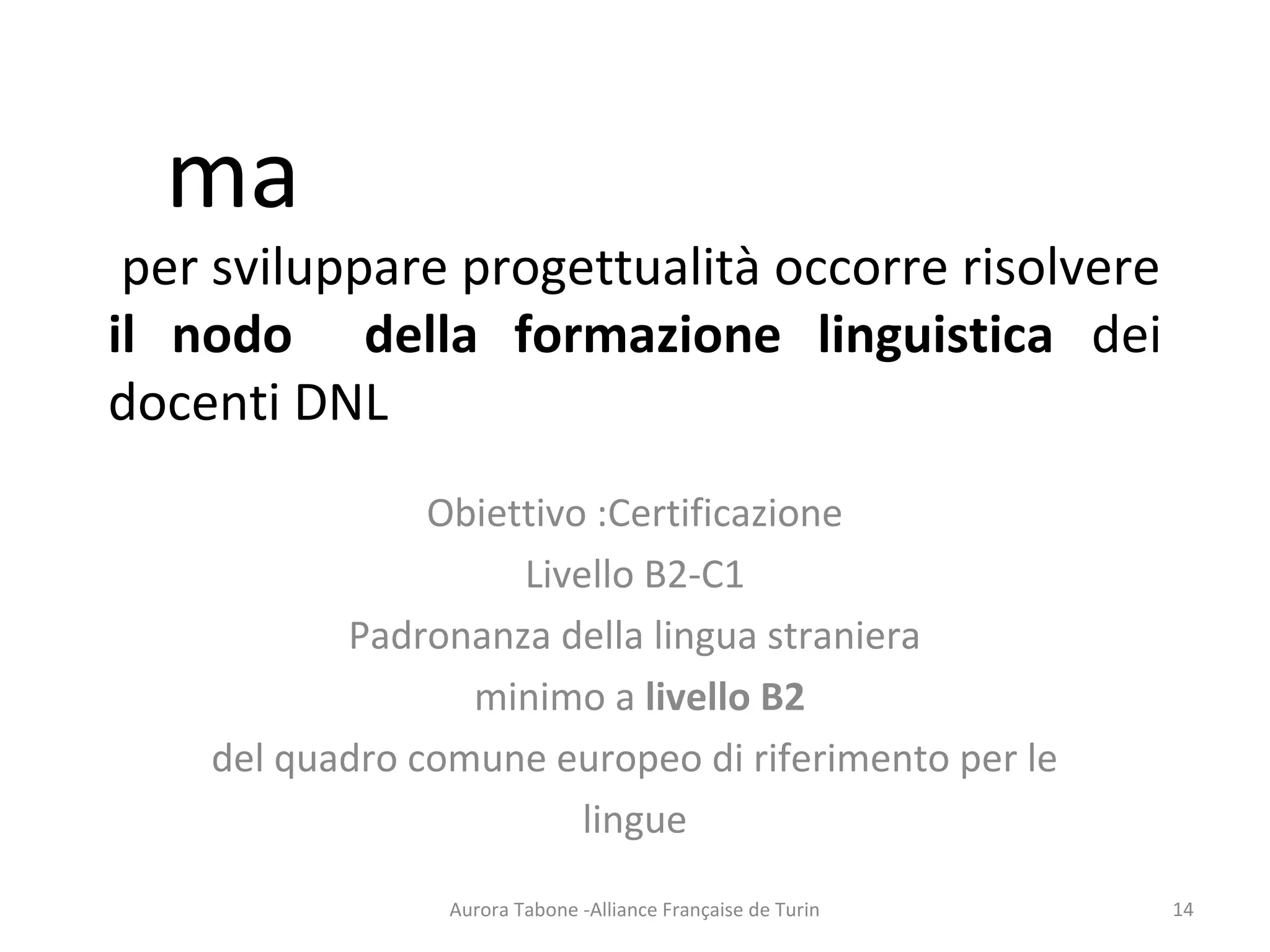 ma
per sviluppare progettualità occorre risolvere
il nodo della formazione linguistica dei
docenti DNL
Obiettivo :Certificazione
Livello B2-C1
Padronanza della lingua straniera
minimo a livello B2
del quadro comune europeo di riferimento per le
lingue
Aurora Tabone -Alliance Française de Turin 14
 
