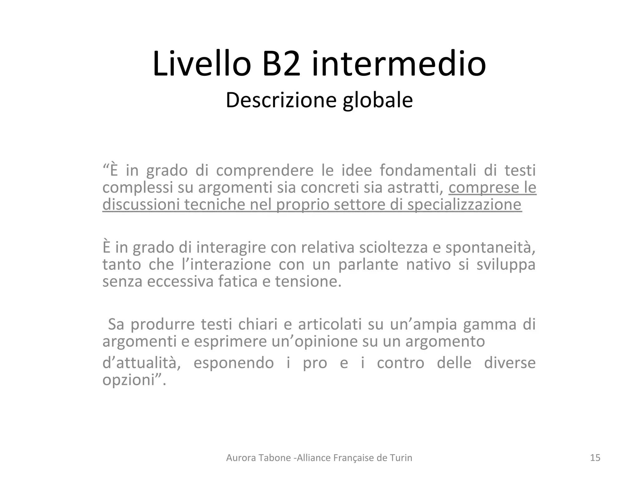 Livello B2 intermedio
Descrizione globale
“È in grado di comprendere le idee fondamentali di testi
complessi su argomenti sia concreti sia astratti, comprese le
discussioni tecniche nel proprio settore di specializzazione
È in grado di interagire con relativa scioltezza e spontaneità,
tanto che l’interazione con un parlante nativo si sviluppa
senza eccessiva fatica e tensione.
Sa produrre testi chiari e articolati su un’ampia gamma di
argomenti e esprimere un’opinione su un argomento
d’attualità, esponendo i pro e i contro delle diverse
opzioni”.
Aurora Tabone -Alliance Française de Turin 15
 