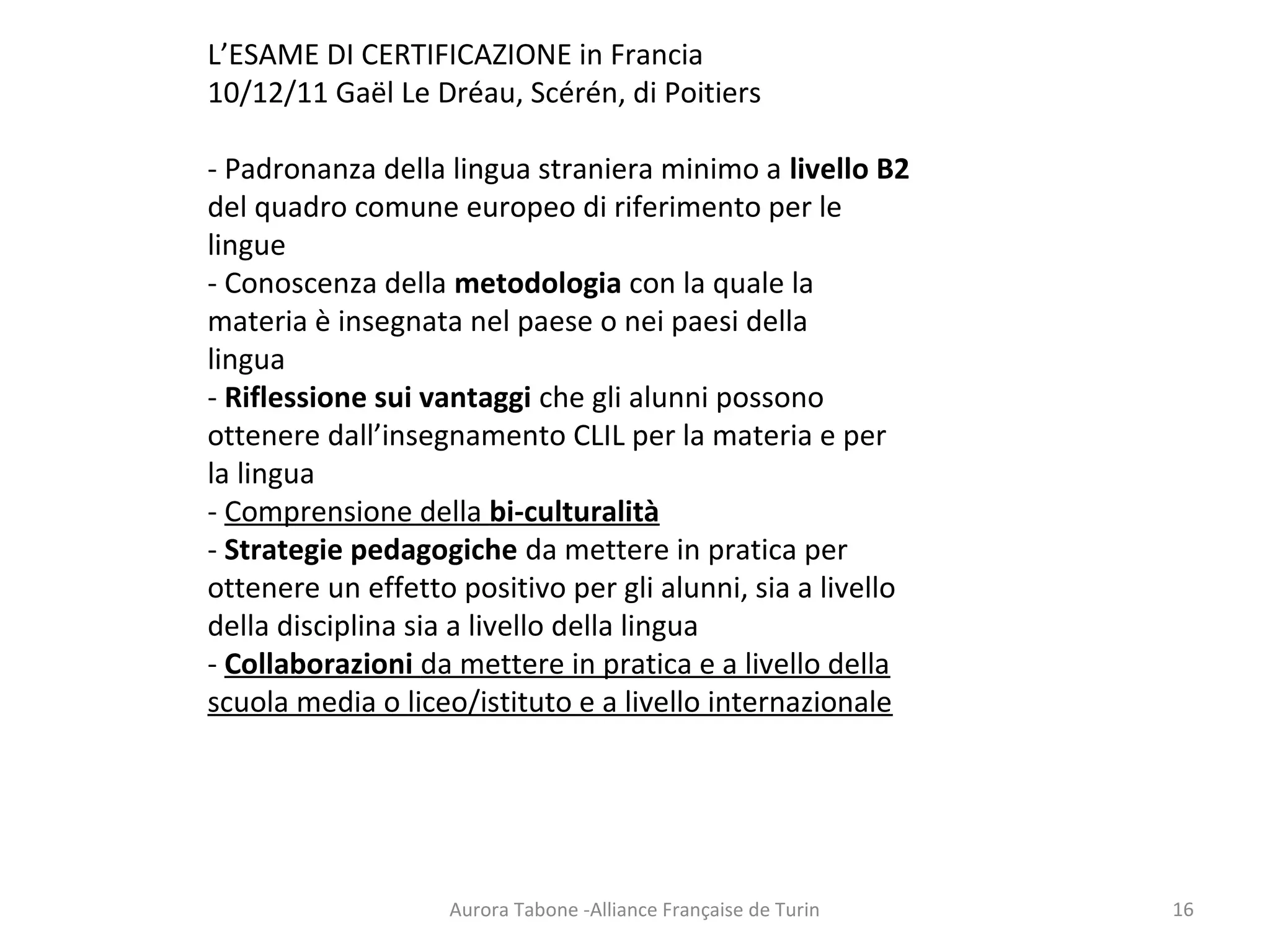 Aurora Tabone -Alliance Française de Turin
L’ESAME DI CERTIFICAZIONE in Francia
10/12/11 Gaël Le Dréau, Scérén, di Poitiers
- Padronanza della lingua straniera minimo a livello B2
del quadro comune europeo di riferimento per le
lingue
- Conoscenza della metodologia con la quale la
materia è insegnata nel paese o nei paesi della
lingua
- Riflessione sui vantaggi che gli alunni possono
ottenere dall’insegnamento CLIL per la materia e per
la lingua
- Comprensione della bi-culturalità
- Strategie pedagogiche da mettere in pratica per
ottenere un effetto positivo per gli alunni, sia a livello
della disciplina sia a livello della lingua
- Collaborazioni da mettere in pratica e a livello della
scuola media o liceo/istituto e a livello internazionale
16
 