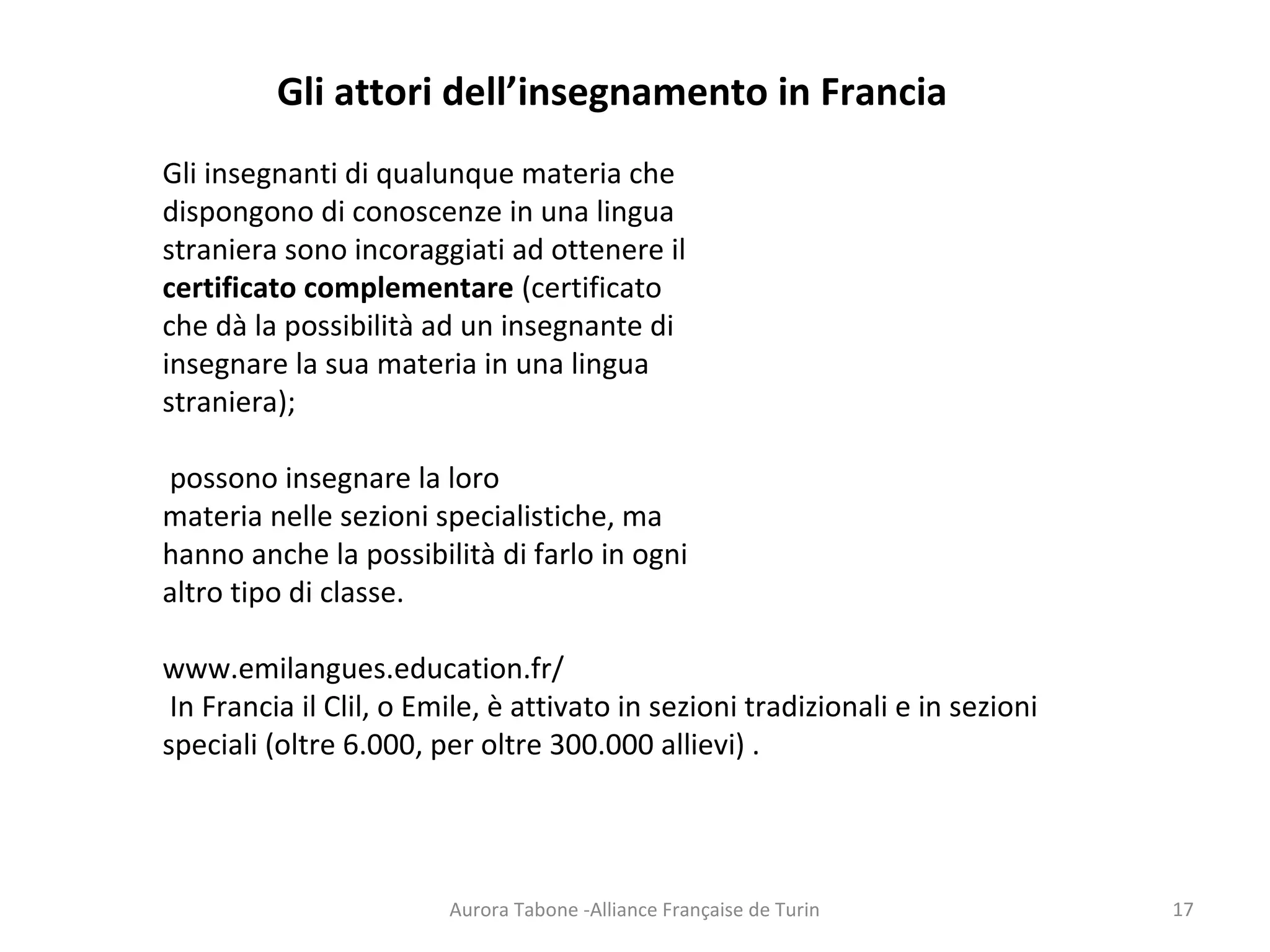 Aurora Tabone -Alliance Française de Turin
Gli attori dell’insegnamento in Francia
Gli insegnanti di qualunque materia che
dispongono di conoscenze in una lingua
straniera sono incoraggiati ad ottenere il
certificato complementare (certificato
che dà la possibilità ad un insegnante di
insegnare la sua materia in una lingua
straniera);
possono insegnare la loro
materia nelle sezioni specialistiche, ma
hanno anche la possibilità di farlo in ogni
altro tipo di classe.
www.emilangues.education.fr/
In Francia il Clil, o Emile, è attivato in sezioni tradizionali e in sezioni
speciali (oltre 6.000, per oltre 300.000 allievi) .
17
 