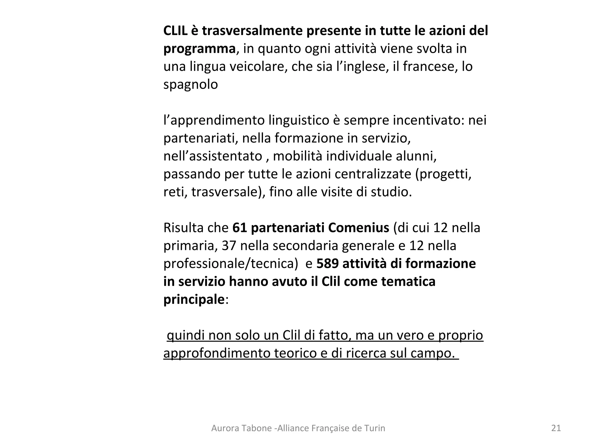 Aurora Tabone -Alliance Française de Turin
CLIL è trasversalmente presente in tutte le azioni del
programma, in quanto ogni attività viene svolta in
una lingua veicolare, che sia l’inglese, il francese, lo
spagnolo
l’apprendimento linguistico è sempre incentivato: nei
partenariati, nella formazione in servizio,
nell’assistentato , mobilità individuale alunni,
passando per tutte le azioni centralizzate (progetti,
reti, trasversale), fino alle visite di studio.
Risulta che 61 partenariati Comenius (di cui 12 nella
primaria, 37 nella secondaria generale e 12 nella
professionale/tecnica) e 589 attività di formazione
in servizio hanno avuto il Clil come tematica
principale:
quindi non solo un Clil di fatto, ma un vero e proprio
approfondimento teorico e di ricerca sul campo.
21
 