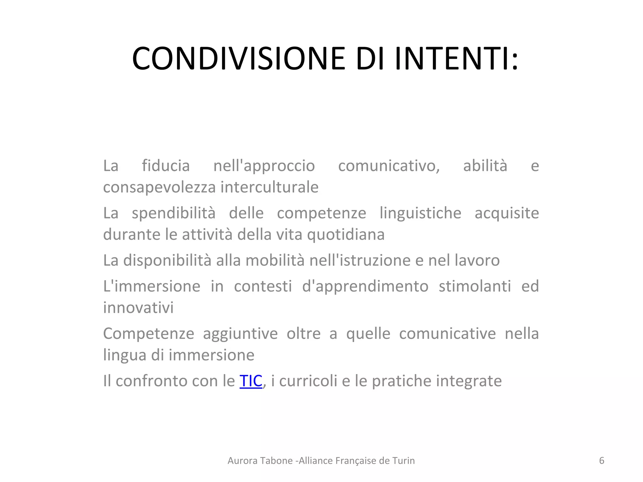 CONDIVISIONE DI INTENTI:
La fiducia nell'approccio comunicativo, abilità e
consapevolezza interculturale
La spendibilità delle competenze linguistiche acquisite
durante le attività della vita quotidiana
La disponibilità alla mobilità nell'istruzione e nel lavoro
L'immersione in contesti d'apprendimento stimolanti ed
innovativi
Competenze aggiuntive oltre a quelle comunicative nella
lingua di immersione
Il confronto con le TIC, i curricoli e le pratiche integrate
Aurora Tabone -Alliance Française de Turin 6
 
