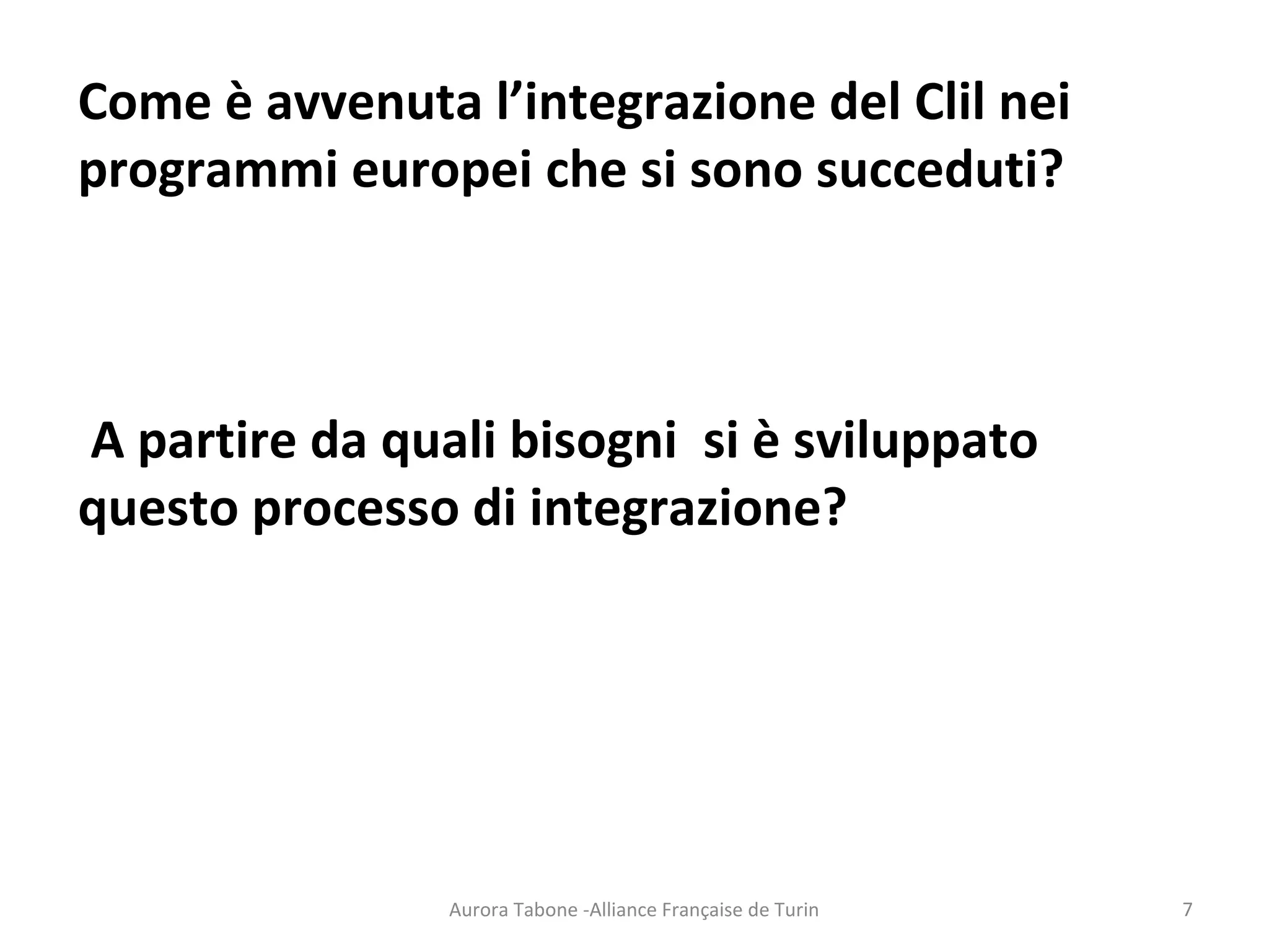 Come è avvenuta l’integrazione del Clil nei
programmi europei che si sono succeduti?
A partire da quali bisogni si è sviluppato
questo processo di integrazione?
Aurora Tabone -Alliance Française de Turin 7
 