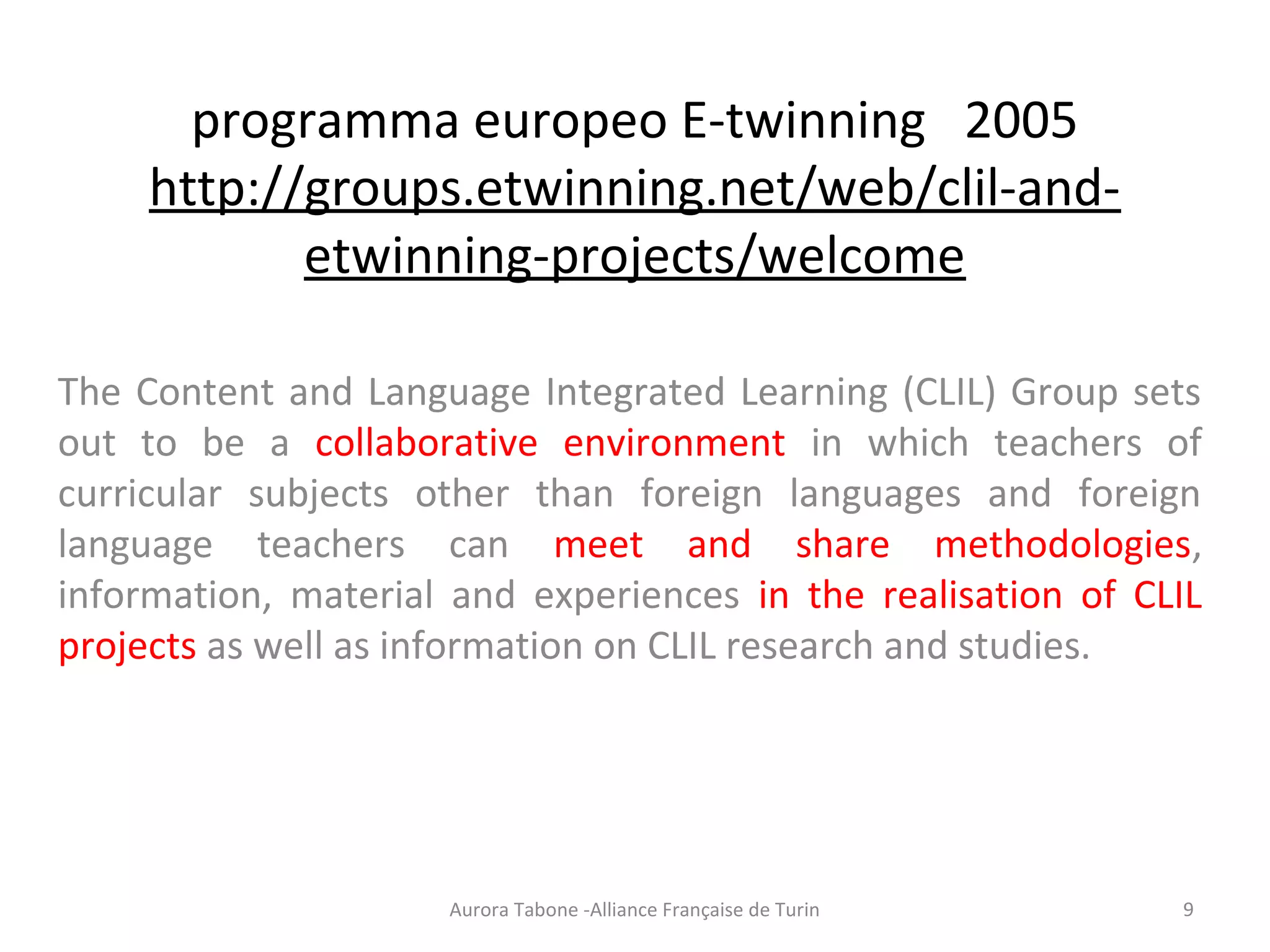 programma europeo E-twinning 2005
http://groups.etwinning.net/web/clil-and-
etwinning-projects/welcome
The Content and Language Integrated Learning (CLIL) Group sets
out to be a collaborative environment in which teachers of
curricular subjects other than foreign languages and foreign
language teachers can meet and share methodologies,
information, material and experiences in the realisation of CLIL
projects as well as information on CLIL research and studies.
Aurora Tabone -Alliance Française de Turin 9
 