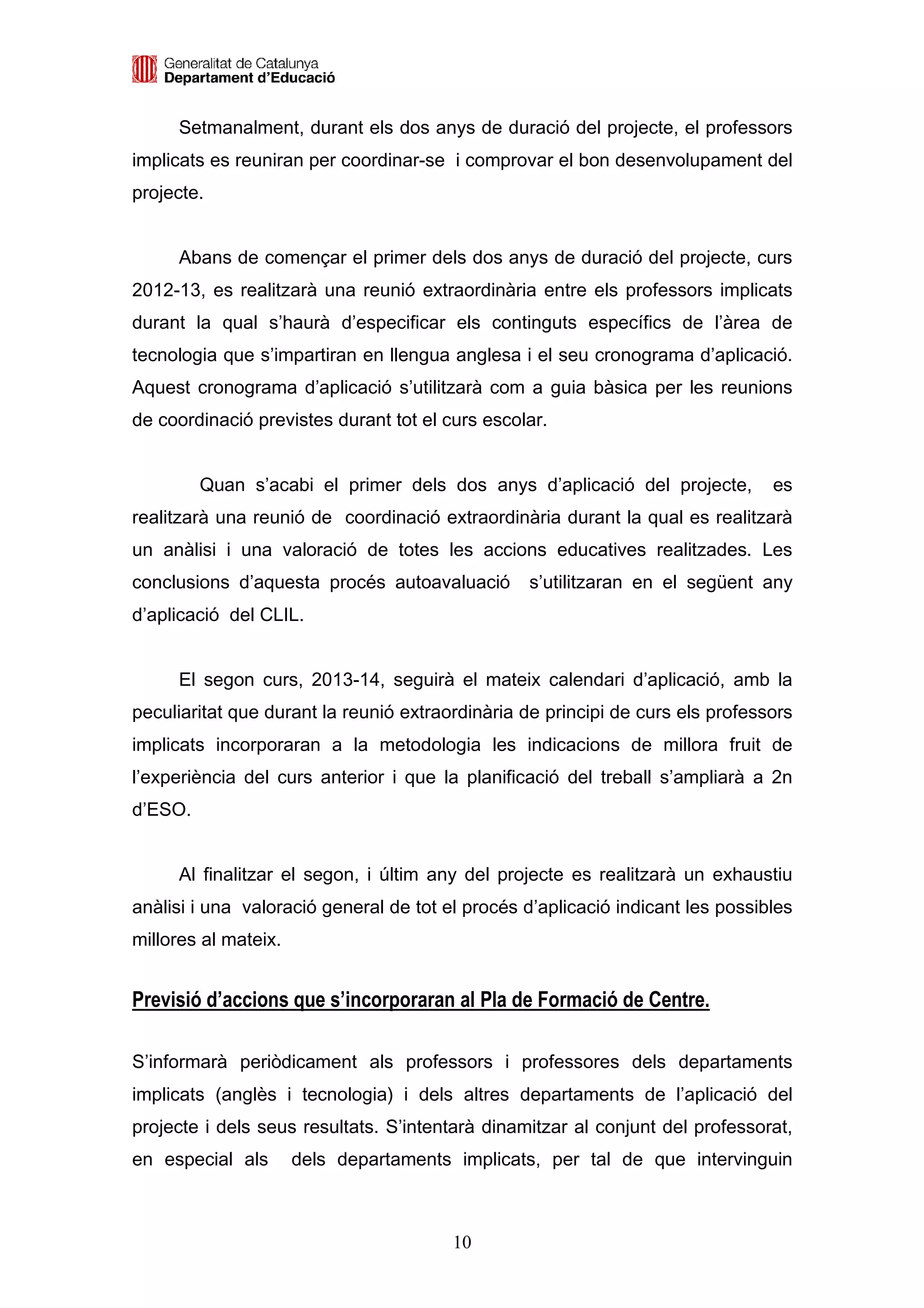 Setmanalment, durant els dos anys de duració del projecte, el professors
implicats es reuniran per coordinar-se i comprovar el bon desenvolupament del
projecte.


     Abans de començar el primer dels dos anys de duració del projecte, curs
2012-13, es realitzarà una reunió extraordinària entre els professors implicats
durant la qual s’haurà d’especificar els continguts específics de l’àrea de
tecnologia que s’impartiran en llengua anglesa i el seu cronograma d’aplicació.
Aquest cronograma d’aplicació s’utilitzarà com a guia bàsica per les reunions
de coordinació previstes durant tot el curs escolar.


         Quan s’acabi el primer dels dos anys d’aplicació del projecte,         es
realitzarà una reunió de coordinació extraordinària durant la qual es realitzarà
un anàlisi i una valoració de totes les accions educatives realitzades. Les
conclusions d’aquesta procés autoavaluació       s’utilitzaran en el següent any
d’aplicació del CLIL.


     El segon curs, 2013-14, seguirà el mateix calendari d’aplicació, amb la
peculiaritat que durant la reunió extraordinària de principi de curs els professors
implicats incorporaran a la metodologia les indicacions de millora fruit de
l’experiència del curs anterior i que la planificació del treball s’ampliarà a 2n
d’ESO.


     Al finalitzar el segon, i últim any del projecte es realitzarà un exhaustiu
anàlisi i una valoració general de tot el procés d’aplicació indicant les possibles
millores al mateix.


Previsió d’accions que s’incorporaran al Pla de Formació de Centre.

S’informarà periòdicament als professors i professores dels departaments
implicats (anglès i tecnologia) i dels altres departaments de l’aplicació del
projecte i dels seus resultats. S’intentarà dinamitzar al conjunt del professorat,
en especial als       dels departaments implicats, per tal de que intervinguin



                                        10
 