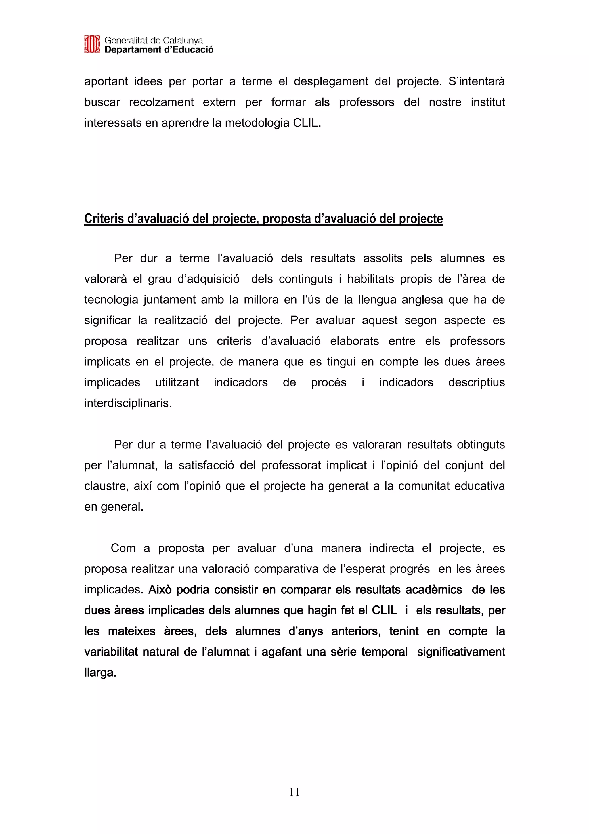 aportant idees per portar a terme el desplegament del projecte. S’intentarà
buscar recolzament extern per formar als professors del nostre institut
interessats en aprendre la metodologia CLIL.




Criteris d’avaluació del projecte, proposta d’avaluació del projecte

      Per dur a terme l’avaluació dels resultats assolits pels alumnes es
valorarà el grau d’adquisició dels continguts i habilitats propis de l’àrea de
tecnologia juntament amb la millora en l’ús de la llengua anglesa que ha de
significar la realització del projecte. Per avaluar aquest segon aspecte es
proposa realitzar uns criteris d’avaluació elaborats entre els professors
implicats en el projecte, de manera que es tingui en compte les dues àrees
implicades     utilitzant   indicadors   de   procés   i   indicadors   descriptius
interdisciplinaris.


      Per dur a terme l’avaluació del projecte es valoraran resultats obtinguts
per l’alumnat, la satisfacció del professorat implicat i l’opinió del conjunt del
claustre, així com l’opinió que el projecte ha generat a la comunitat educativa
en general.


     Com a proposta per avaluar d’una manera indirecta el projecte, es
proposa realitzar una valoració comparativa de l’esperat progrés en les àrees
implicades. Això podria consistir en comparar els resultats acadèmics de les
                                                  resultats
dues àrees implicades dels alumnes que hagin fet el CLIL i els resultats, per
    mateixes àrees,
les mateixes àrees, dels alumnes d’anys anteriors, tenint en compte la
variabilitat natural de l’alumnat i agafant una sèrie temporal significativament
llarga.




                                         11
 
