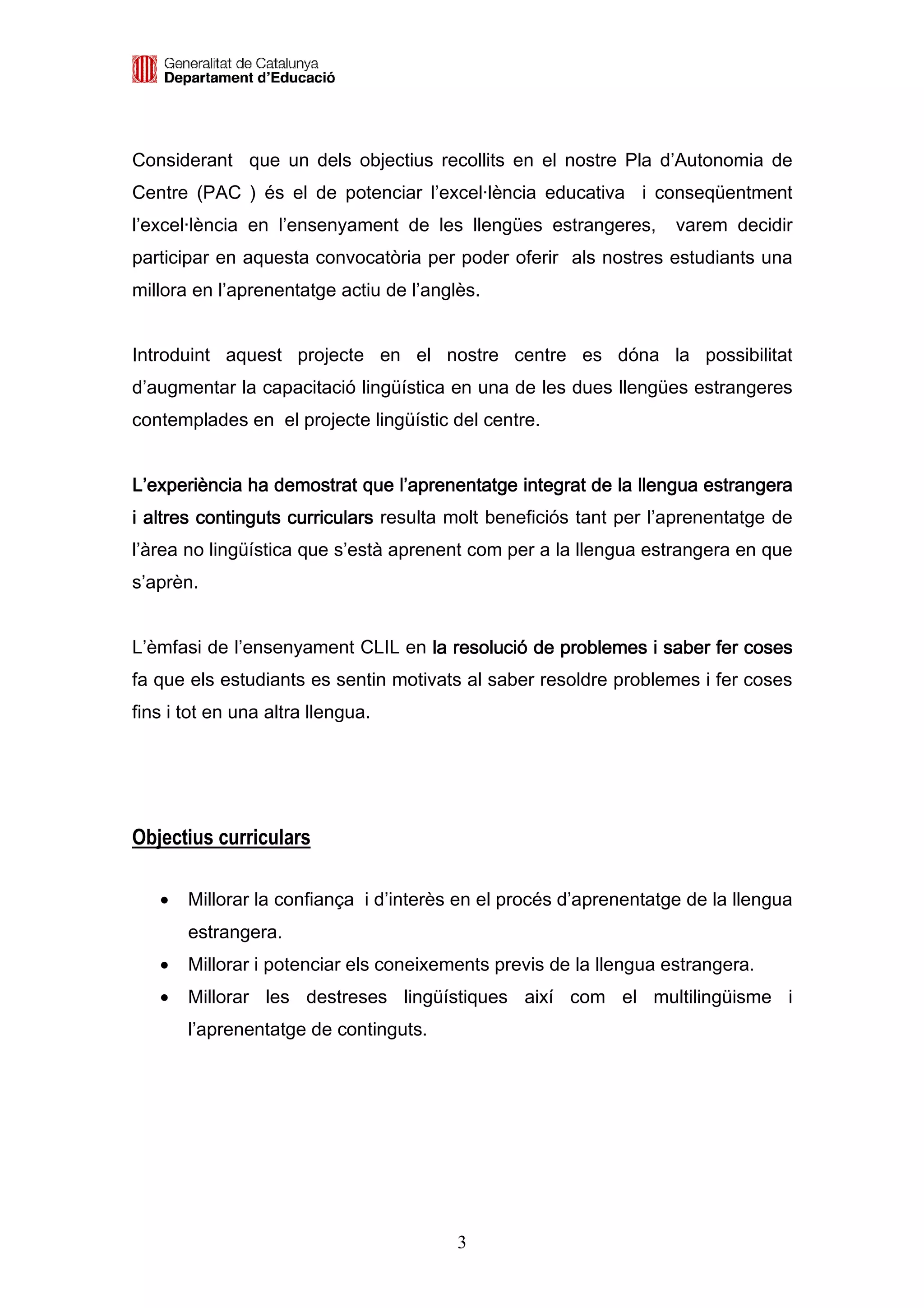 Considerant que un dels objectius recollits en el nostre Pla d’Autonomia de
Centre (PAC ) és el de potenciar l’excel·lència educativa i conseqüentment
l’excel·lència en l’ensenyament de les llengües estrangeres,       varem decidir
participar en aquesta convocatòria per poder oferir als nostres estudiants una
millora en l’aprenentatge actiu de l’anglès.


Introduint aquest projecte en el nostre centre es dóna la possibilitat
d’augmentar la capacitació lingüística en una de les dues llengües estrangeres
contemplades en el projecte lingüístic del centre.


L’experiència ha demostrat que l’aprenentatge integrat de la llengua estrangera
i altres continguts curriculars resulta molt beneficiós tant per l’aprenentatge de
l’àrea no lingüística que s’està aprenent com per a la llengua estrangera en que
s’aprèn.


L’èmfasi de l’ensenyament CLIL en la resolució de problemes i saber fer coses
fa que els estudiants es sentin motivats al saber resoldre problemes i fer coses
fins i tot en una altra llengua.




Objectius curriculars

   •   Millorar la confiança i d’interès en el procés d’aprenentatge de la llengua
       estrangera.
   •   Millorar i potenciar els coneixements previs de la llengua estrangera.
   •   Millorar les destreses lingüístiques així com el multilingüisme i
       l’aprenentatge de continguts.




                                         3
 
