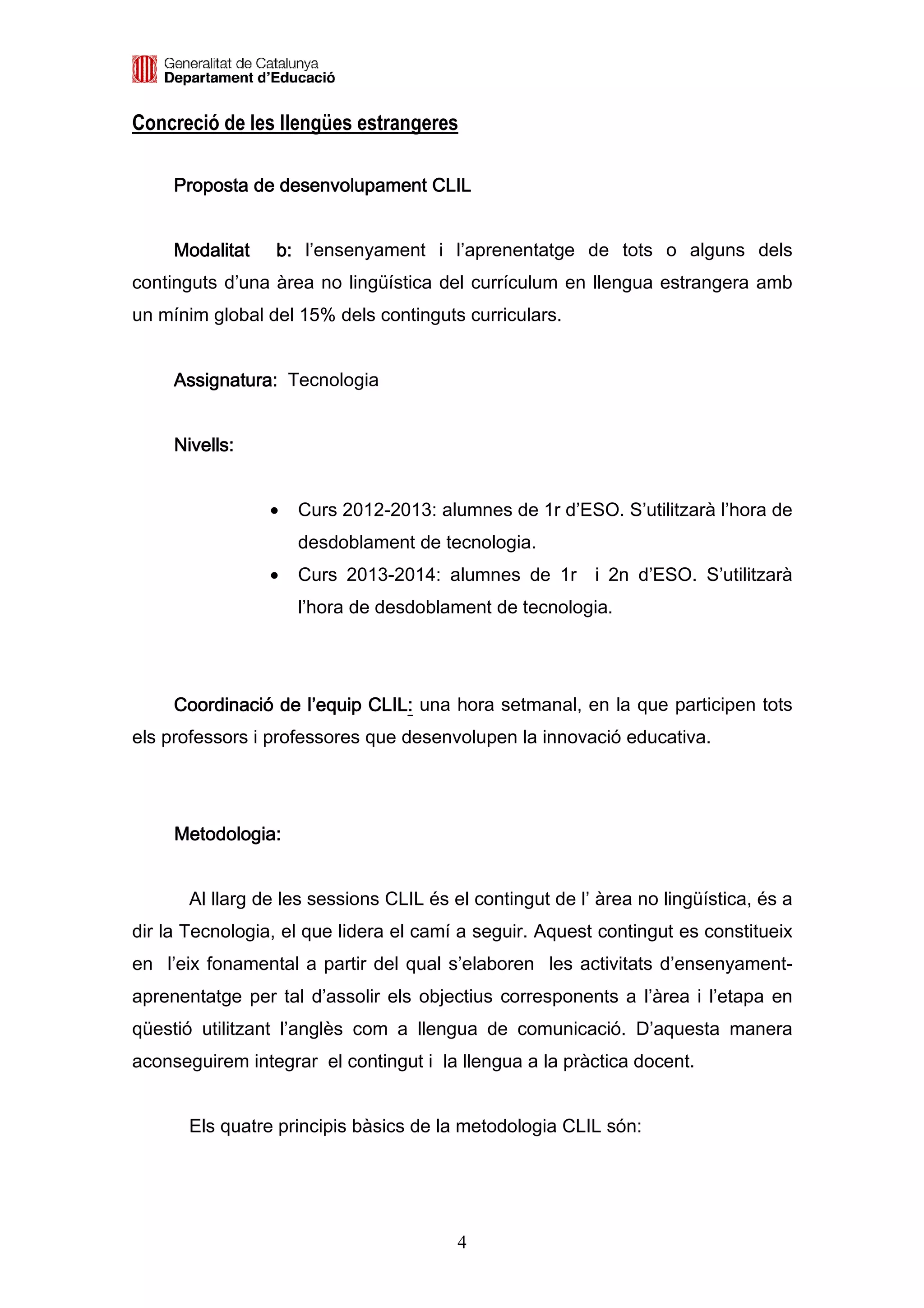 Concreció de les llengües estrangeres

     Proposta de desenvolupament CLIL


     Modalitat    b: l’ensenyament i l’aprenentatge de tots o alguns dels
continguts d’una àrea no lingüística del currículum en llengua estrangera amb
un mínim global del 15% dels continguts curriculars.


     Assignatura: Tecnologia


     Nivells:


                 •   Curs 2012-2013: alumnes de 1r d’ESO. S’utilitzarà l’hora de
                     desdoblament de tecnologia.
                 •   Curs 2013-2014: alumnes de 1r i 2n d’ESO. S’utilitzarà
                     l’hora de desdoblament de tecnologia.




     Coordinació de l’equip CLIL: una hora setmanal, en la que participen tots
                            CLIL:
els professors i professores que desenvolupen la innovació educativa.




     Metodologia:


       Al llarg de les sessions CLIL és el contingut de l’ àrea no lingüística, és a
dir la Tecnologia, el que lidera el camí a seguir. Aquest contingut es constitueix
en l’eix fonamental a partir del qual s’elaboren les activitats d’ensenyament-
aprenentatge per tal d’assolir els objectius corresponents a l’àrea i l’etapa en
qüestió utilitzant l’anglès com a llengua de comunicació. D’aquesta manera
aconseguirem integrar el contingut i la llengua a la pràctica docent.


       Els quatre principis bàsics de la metodologia CLIL són:




                                         4
 