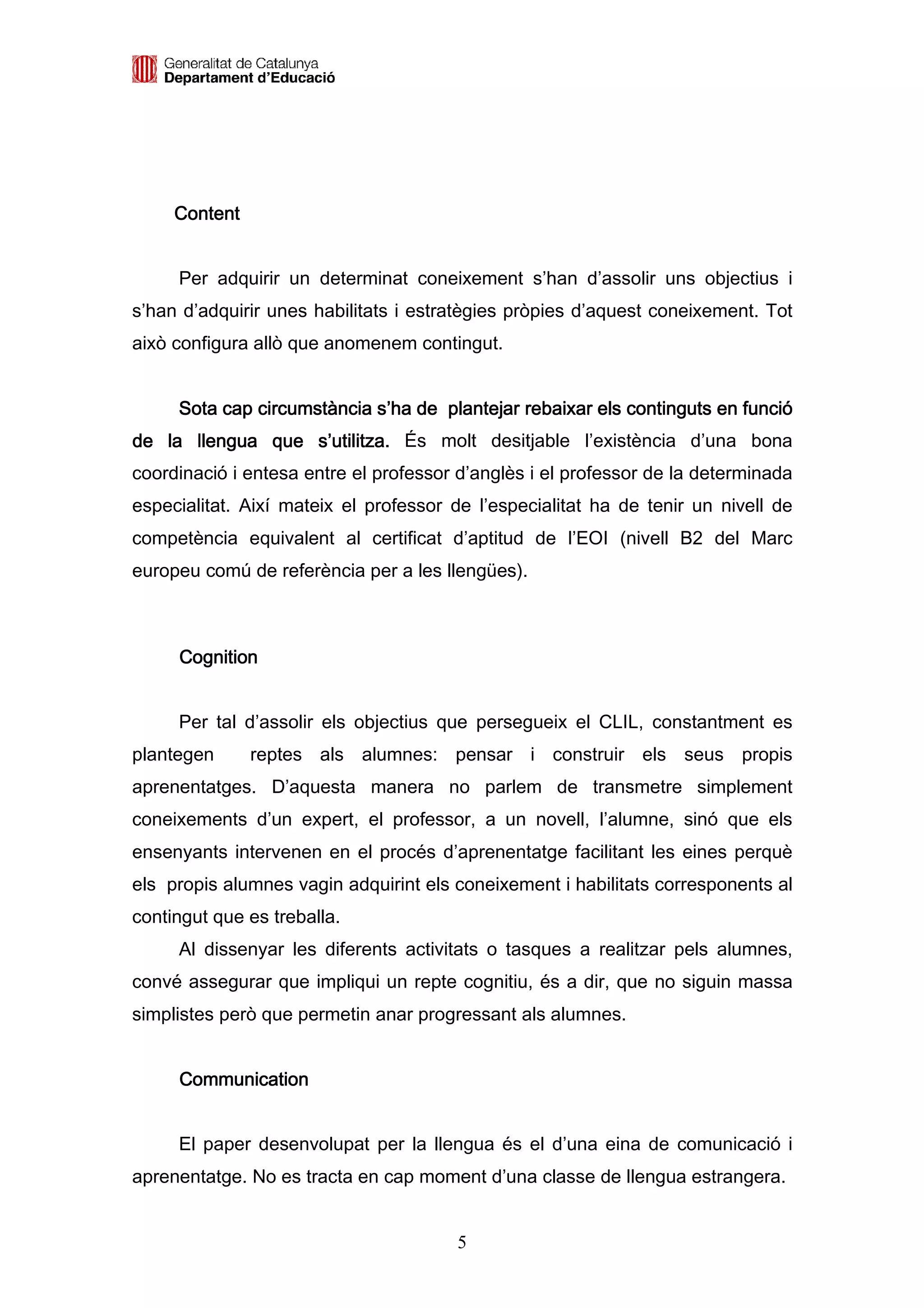 Content


     Per adquirir un determinat coneixement s’han d’assolir uns objectius i
s’han d’adquirir unes habilitats i estratègies pròpies d’aquest coneixement. Tot
això configura allò que anomenem contingut.


     Sota cap circumstància s’ha de plantejar rebaixar els continguts en funció
de la llengua que s’utilitza. És molt desitjable l’existència d’una bona
coordinació i entesa entre el professor d’anglès i el professor de la determinada
especialitat. Així mateix el professor de l’especialitat ha de tenir un nivell de
competència equivalent al certificat d’aptitud de l’EOI (nivell B2 del Marc
europeu comú de referència per a les llengües).



     Cognition


     Per tal d’assolir els objectius que persegueix el CLIL, constantment es
plantegen      reptes als alumnes: pensar i construir els seus propis
aprenentatges. D’aquesta manera no parlem de transmetre simplement
coneixements d’un expert, el professor, a un novell, l’alumne, sinó que els
ensenyants intervenen en el procés d’aprenentatge facilitant les eines perquè
els propis alumnes vagin adquirint els coneixement i habilitats corresponents al
contingut que es treballa.
     Al dissenyar les diferents activitats o tasques a realitzar pels alumnes,
convé assegurar que impliqui un repte cognitiu, és a dir, que no siguin massa
simplistes però que permetin anar progressant als alumnes.


     Communication


     El paper desenvolupat per la llengua és el d’una eina de comunicació i
aprenentatge. No es tracta en cap moment d’una classe de llengua estrangera.


                                       5
 
