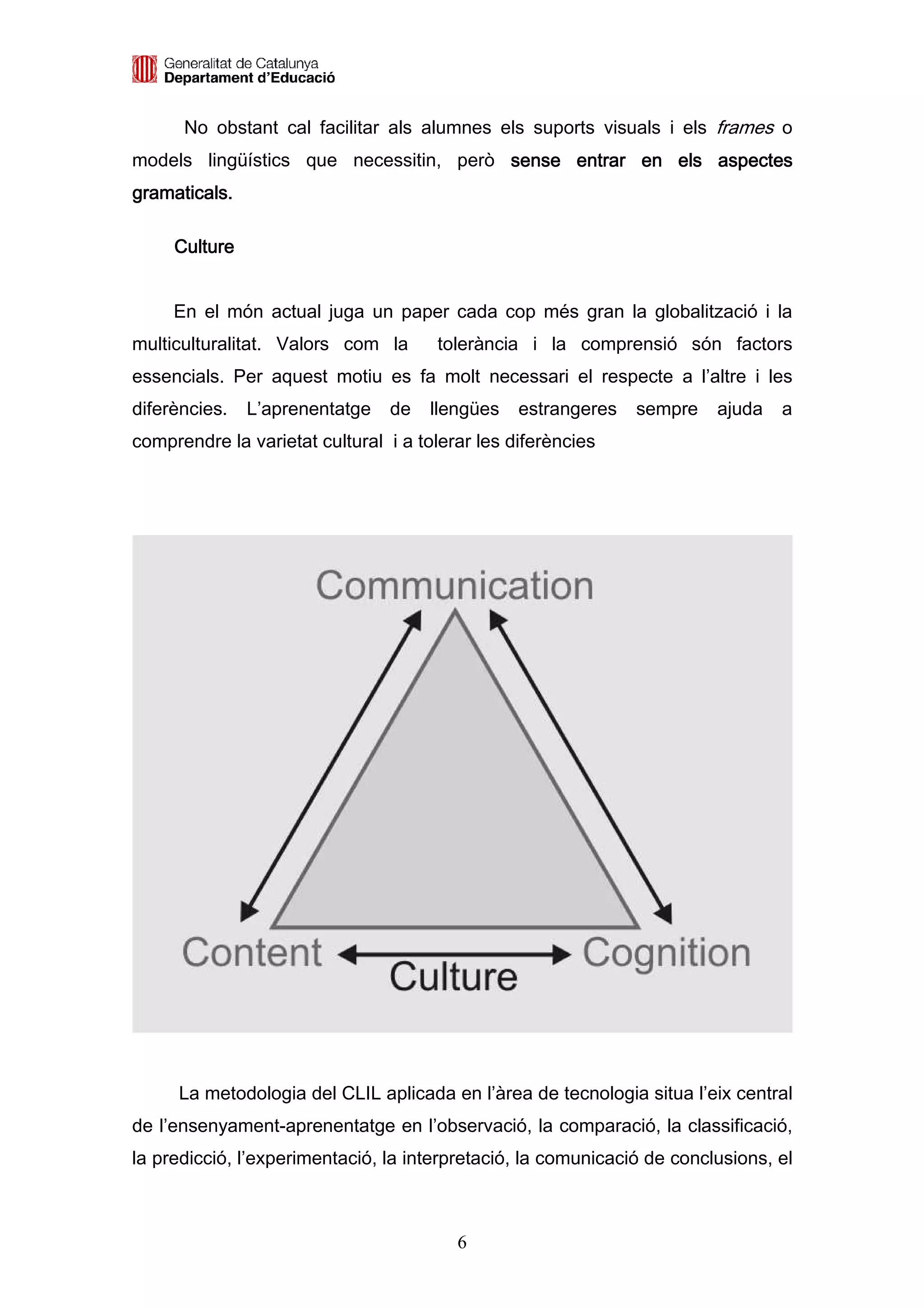 No obstant cal facilitar als alumnes els suports visuals i els frames o
models lingüístics que necessitin, però sense entrar en els aspectes
gramaticals.

     Culture


     En el món actual juga un paper cada cop més gran la globalització i la
multiculturalitat. Valors com la      tolerància i la comprensió són factors
essencials. Per aquest motiu es fa molt necessari el respecte a l’altre i les
diferències.   L’aprenentatge   de   llengües    estrangeres   sempre    ajuda   a
comprendre la varietat cultural i a tolerar les diferències




     La metodologia del CLIL aplicada en l’àrea de tecnologia situa l’eix central
de l’ensenyament-aprenentatge en l’observació, la comparació, la classificació,
la predicció, l’experimentació, la interpretació, la comunicació de conclusions, el



                                         6
 