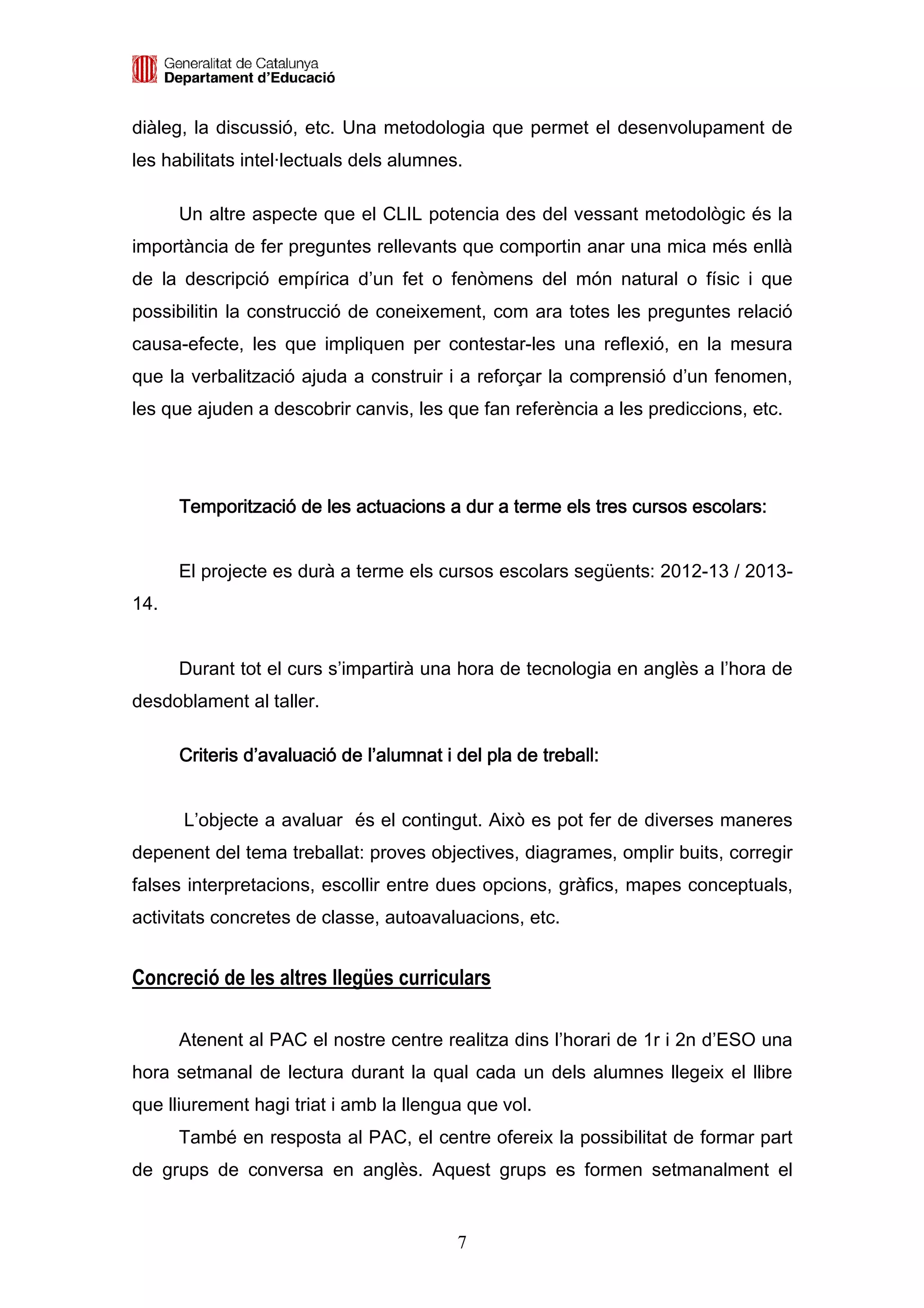 diàleg, la discussió, etc. Una metodologia que permet el desenvolupament de
les habilitats intel·lectuals dels alumnes.

      Un altre aspecte que el CLIL potencia des del vessant metodològic és la
importància de fer preguntes rellevants que comportin anar una mica més enllà
de la descripció empírica d’un fet o fenòmens del món natural o físic i que
possibilitin la construcció de coneixement, com ara totes les preguntes relació
causa-efecte, les que impliquen per contestar-les una reflexió, en la mesura
que la verbalització ajuda a construir i a reforçar la comprensió d’un fenomen,
les que ajuden a descobrir canvis, les que fan referència a les prediccions, etc.




      Temporització de les actuacions a dur a terme els tres cursos escolars:


      El projecte es durà a terme els cursos escolars següents: 2012-13 / 2013-
14.


      Durant tot el curs s’impartirà una hora de tecnologia en anglès a l’hora de
desdoblament al taller.

      Criteris d’avaluació de l’alumnat i del pla de treball:


      L’objecte a avaluar és el contingut. Això es pot fer de diverses maneres
depenent del tema treballat: proves objectives, diagrames, omplir buits, corregir
falses interpretacions, escollir entre dues opcions, gràfics, mapes conceptuals,
activitats concretes de classe, autoavaluacions, etc.


Concreció de les altres llegües curriculars

      Atenent al PAC el nostre centre realitza dins l’horari de 1r i 2n d’ESO una
hora setmanal de lectura durant la qual cada un dels alumnes llegeix el llibre
que lliurement hagi triat i amb la llengua que vol.
      També en resposta al PAC, el centre ofereix la possibilitat de formar part
de grups de conversa en anglès. Aquest grups es formen setmanalment el


                                          7
 