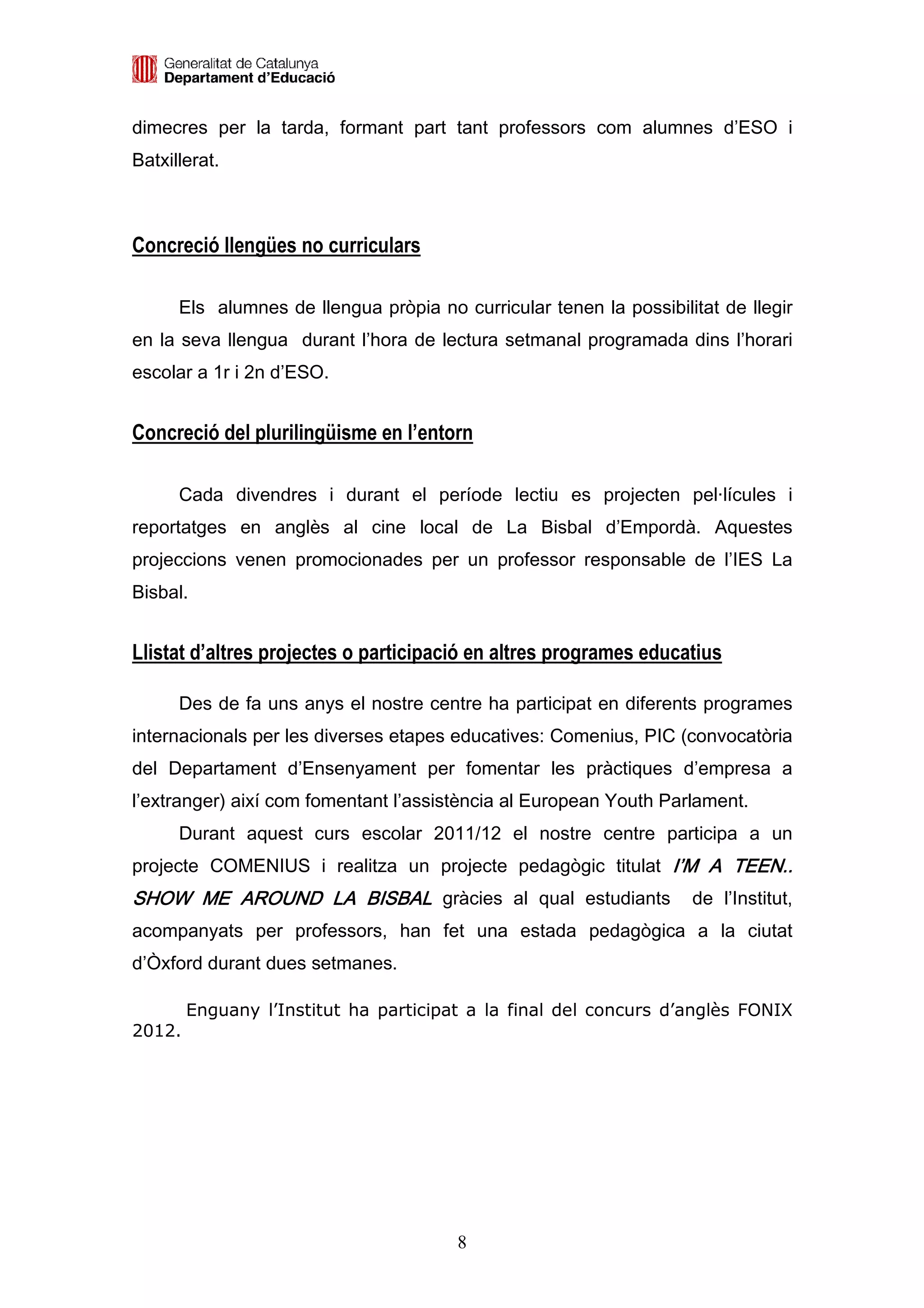 dimecres per la tarda, formant part tant professors com alumnes d’ESO i
Batxillerat.



Concreció llengües no curriculars

      Els alumnes de llengua pròpia no curricular tenen la possibilitat de llegir
en la seva llengua durant l’hora de lectura setmanal programada dins l’horari
escolar a 1r i 2n d’ESO.


Concreció del plurilingüisme en l’entorn

      Cada divendres i durant el període lectiu es projecten pel·lícules i
reportatges en anglès al cine local de La Bisbal d’Empordà. Aquestes
projeccions venen promocionades per un professor responsable de l’IES La
Bisbal.


Llistat d’altres projectes o participació en altres programes educatius

      Des de fa uns anys el nostre centre ha participat en diferents programes
internacionals per les diverses etapes educatives: Comenius, PIC (convocatòria
del Departament d’Ensenyament per fomentar les pràctiques d’empresa a
l’extranger) així com fomentant l’assistència al European Youth Parlament.
      Durant aquest curs escolar 2011/12 el nostre centre participa a un
projecte COMENIUS i realitza un projecte pedagògic titulat I’M A TEEN..
SHOW ME AROUND LA BISBAL gràcies al qual estudiants                 de l’Institut,
acompanyats per professors, han fet una estada pedagògica a la ciutat
d’Òxford durant dues setmanes.

        Enguany l’Institut ha participat a la final del concurs d’anglès FONIX
2012.




                                        8
 