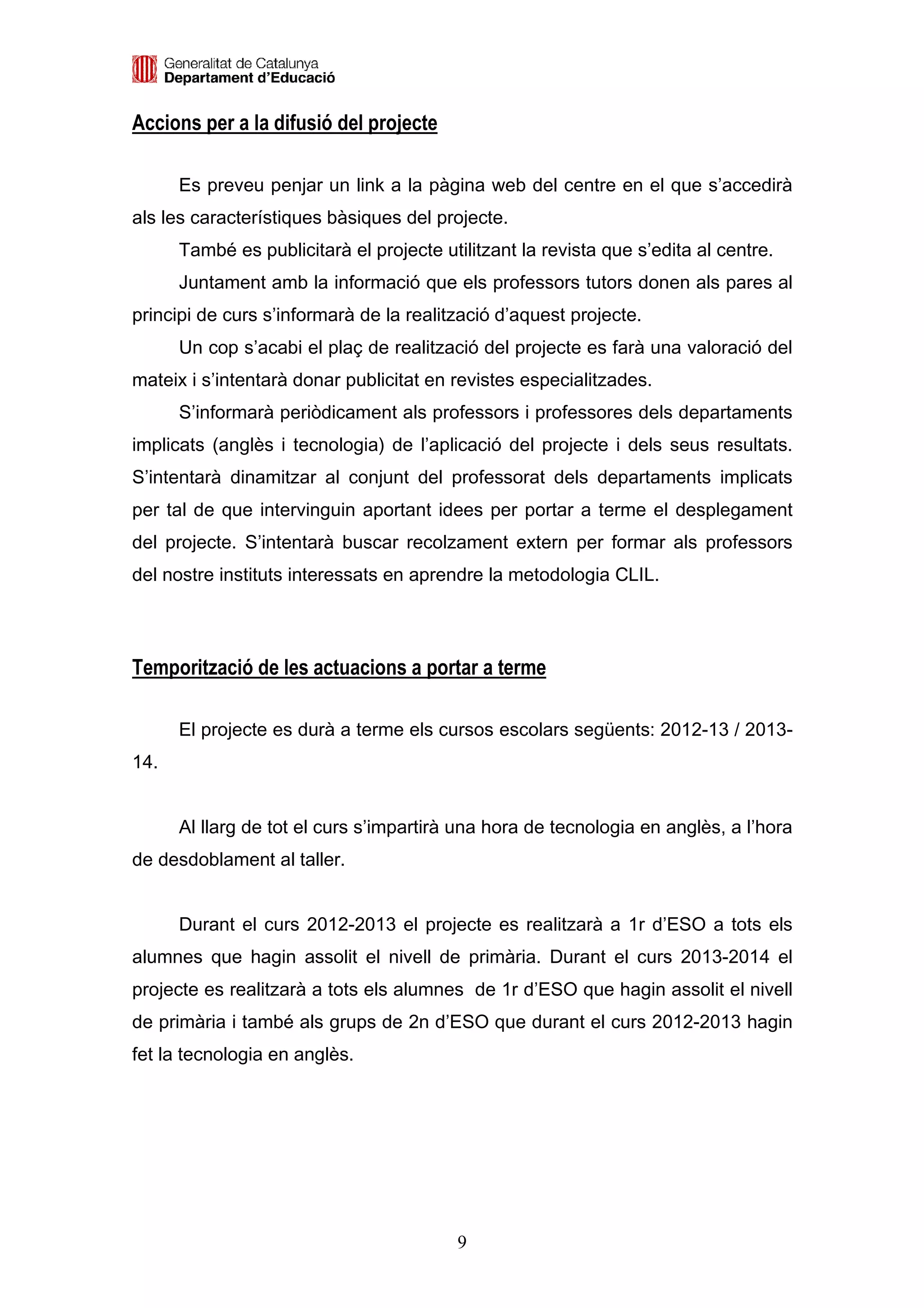 Accions per a la difusió del projecte

      Es preveu penjar un link a la pàgina web del centre en el que s’accedirà
als les característiques bàsiques del projecte.
      També es publicitarà el projecte utilitzant la revista que s’edita al centre.
      Juntament amb la informació que els professors tutors donen als pares al
principi de curs s’informarà de la realització d’aquest projecte.
      Un cop s’acabi el plaç de realització del projecte es farà una valoració del
mateix i s’intentarà donar publicitat en revistes especialitzades.
      S’informarà periòdicament als professors i professores dels departaments
implicats (anglès i tecnologia) de l’aplicació del projecte i dels seus resultats.
S’intentarà dinamitzar al conjunt del professorat dels departaments implicats
per tal de que intervinguin aportant idees per portar a terme el desplegament
del projecte. S’intentarà buscar recolzament extern per formar als professors
del nostre instituts interessats en aprendre la metodologia CLIL.




Temporització de les actuacions a portar a terme

      El projecte es durà a terme els cursos escolars següents: 2012-13 / 2013-
14.


      Al llarg de tot el curs s’impartirà una hora de tecnologia en anglès, a l’hora
de desdoblament al taller.


      Durant el curs 2012-2013 el projecte es realitzarà a 1r d’ESO a tots els
alumnes que hagin assolit el nivell de primària. Durant el curs 2013-2014 el
projecte es realitzarà a tots els alumnes de 1r d’ESO que hagin assolit el nivell
de primària i també als grups de 2n d’ESO que durant el curs 2012-2013 hagin
fet la tecnologia en anglès.




                                          9
 