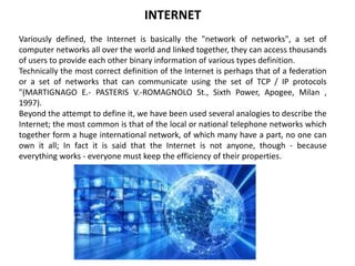 INTERNET
Variously defined, the Internet is basically the "network of networks", a set of
computer networks all over the world and linked together, they can access thousands
of users to provide each other binary information of various types definition.
Technically the most correct definition of the Internet is perhaps that of a federation
or a set of networks that can communicate using the set of TCP / IP protocols
"(MARTIGNAGO E.- PASTERIS V.-ROMAGNOLO St., Sixth Power, Apogee, Milan ,
1997).
Beyond the attempt to define it, we have been used several analogies to describe the
Internet; the most common is that of the local or national telephone networks which
together form a huge international network, of which many have a part, no one can
own it all; In fact it is said that the Internet is not anyone, though - because
everything works - everyone must keep the efficiency of their properties.
 
