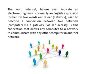 The word Internet, before even indicate an
electronic highway is primarily an English expression
formed by two words entire net (network), used to
describe a connection between two networks
(computer) via a gateway (via d ' access): is this
connection that allows any computer to a network
to communicate with any other computer in another
network.
 